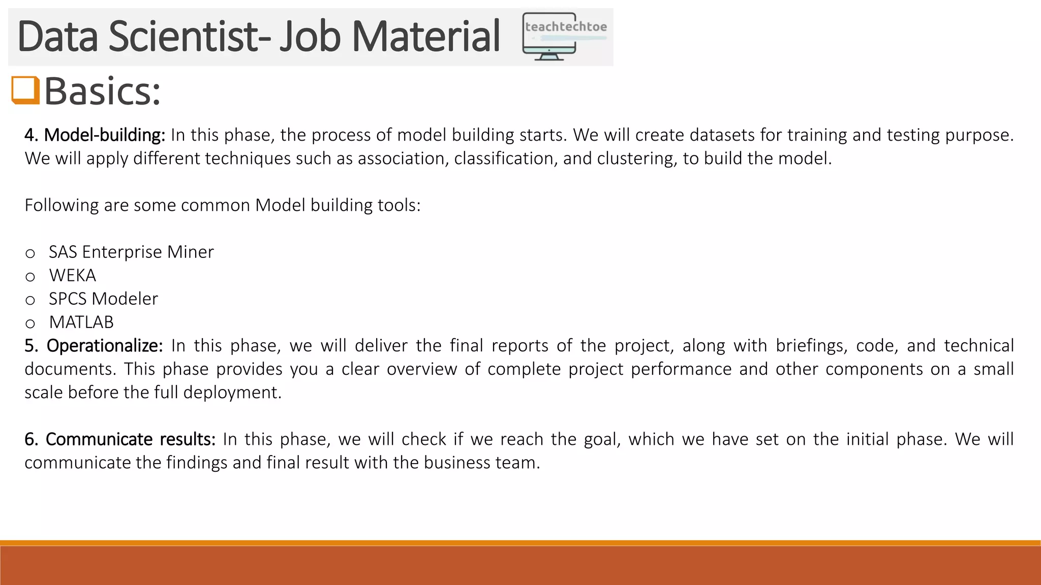 Basics: Data Scientist- Job Material 4. Model-building: In this phase, the process of model building starts. We will create datasets for training and testing purpose. We will apply different techniques such as association, classification, and clustering, to build the model. Following are some common Model building tools: o SAS Enterprise Miner o WEKA o SPCS Modeler o MATLAB 5. Operationalize: In this phase, we will deliver the final reports of the project, along with briefings, code, and technical documents. This phase provides you a clear overview of complete project performance and other components on a small scale before the full deployment. 6. Communicate results: In this phase, we will check if we reach the goal, which we have set on the initial phase. We will communicate the findings and final result with the business team. 