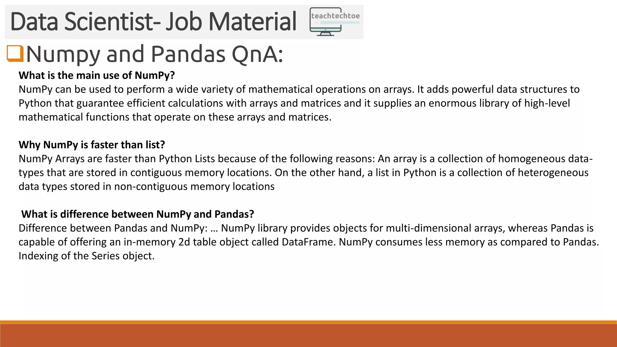 Numpy and Pandas QnA: Data Scientist- Job Material What is the main use of NumPy? NumPy can be used to perform a wide variety of mathematical operations on arrays. It adds powerful data structures to Python that guarantee efficient calculations with arrays and matrices and it supplies an enormous library of high-level mathematical functions that operate on these arrays and matrices. Why NumPy is faster than list? NumPy Arrays are faster than Python Lists because of the following reasons: An array is a collection of homogeneous data- types that are stored in contiguous memory locations. On the other hand, a list in Python is a collection of heterogeneous data types stored in non-contiguous memory locations What is difference between NumPy and Pandas? Difference between Pandas and NumPy: … NumPy library provides objects for multi-dimensional arrays, whereas Pandas is capable of offering an in-memory 2d table object called DataFrame. NumPy consumes less memory as compared to Pandas. Indexing of the Series object. 