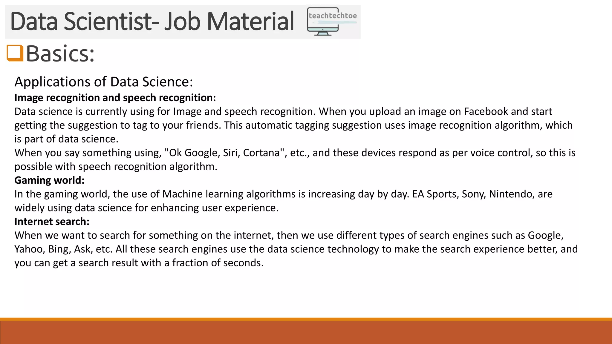 Basics: Data Scientist- Job Material Applications of Data Science: Image recognition and speech recognition: Data science is currently using for Image and speech recognition. When you upload an image on Facebook and start getting the suggestion to tag to your friends. This automatic tagging suggestion uses image recognition algorithm, which is part of data science. When you say something using, "Ok Google, Siri, Cortana", etc., and these devices respond as per voice control, so this is possible with speech recognition algorithm. Gaming world: In the gaming world, the use of Machine learning algorithms is increasing day by day. EA Sports, Sony, Nintendo, are widely using data science for enhancing user experience. Internet search: When we want to search for something on the internet, then we use different types of search engines such as Google, Yahoo, Bing, Ask, etc. All these search engines use the data science technology to make the search experience better, and you can get a search result with a fraction of seconds. 