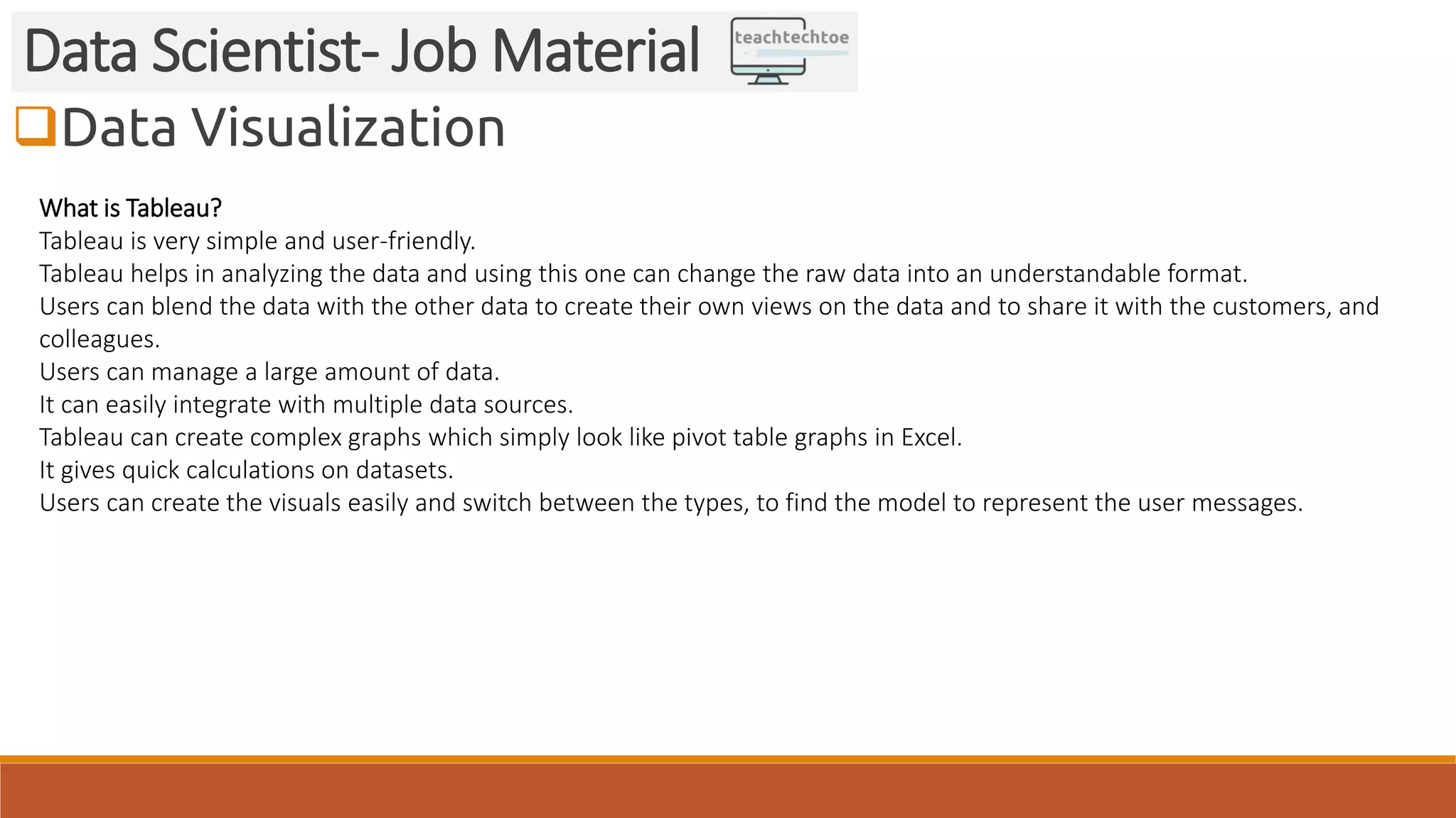 Data Visualization Data Scientist- Job Material What is Tableau? Tableau is very simple and user-friendly. Tableau helps in analyzing the data and using this one can change the raw data into an understandable format. Users can blend the data with the other data to create their own views on the data and to share it with the customers, and colleagues. Users can manage a large amount of data. It can easily integrate with multiple data sources. Tableau can create complex graphs which simply look like pivot table graphs in Excel. It gives quick calculations on datasets. Users can create the visuals easily and switch between the types, to find the model to represent the user messages. 