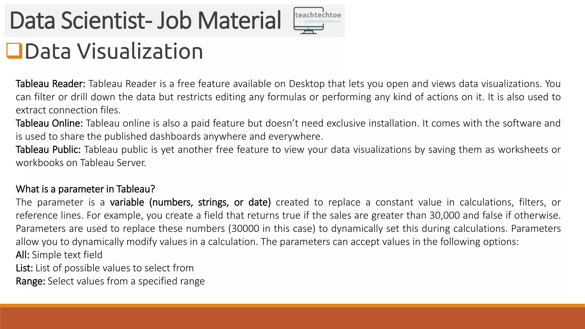 Data Visualization Data Scientist- Job Material Tableau Reader: Tableau Reader is a free feature available on Desktop that lets you open and views data visualizations. You can filter or drill down the data but restricts editing any formulas or performing any kind of actions on it. It is also used to extract connection files. Tableau Online: Tableau online is also a paid feature but doesn’t need exclusive installation. It comes with the software and is used to share the published dashboards anywhere and everywhere. Tableau Public: Tableau public is yet another free feature to view your data visualizations by saving them as worksheets or workbooks on Tableau Server. What is a parameter in Tableau? The parameter is a variable (numbers, strings, or date) created to replace a constant value in calculations, filters, or reference lines. For example, you create a field that returns true if the sales are greater than 30,000 and false if otherwise. Parameters are used to replace these numbers (30000 in this case) to dynamically set this during calculations. Parameters allow you to dynamically modify values in a calculation. The parameters can accept values in the following options: All: Simple text field List: List of possible values to select from Range: Select values from a specified range 