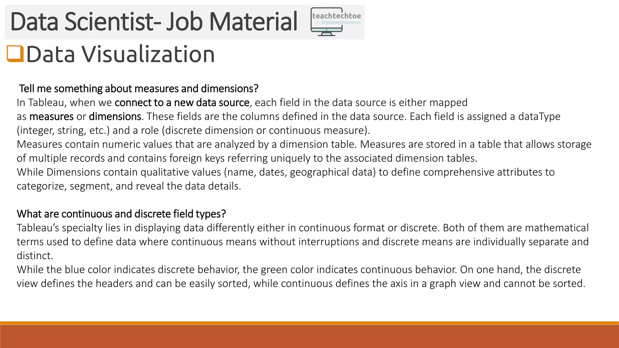 Data Visualization Data Scientist- Job Material Tell me something about measures and dimensions? In Tableau, when we connect to a new data source, each field in the data source is either mapped as measures or dimensions. These fields are the columns defined in the data source. Each field is assigned a dataType (integer, string, etc.) and a role (discrete dimension or continuous measure). Measures contain numeric values that are analyzed by a dimension table. Measures are stored in a table that allows storage of multiple records and contains foreign keys referring uniquely to the associated dimension tables. While Dimensions contain qualitative values (name, dates, geographical data) to define comprehensive attributes to categorize, segment, and reveal the data details. What are continuous and discrete field types? Tableau’s specialty lies in displaying data differently either in continuous format or discrete. Both of them are mathematical terms used to define data where continuous means without interruptions and discrete means are individually separate and distinct. While the blue color indicates discrete behavior, the green color indicates continuous behavior. On one hand, the discrete view defines the headers and can be easily sorted, while continuous defines the axis in a graph view and cannot be sorted. 