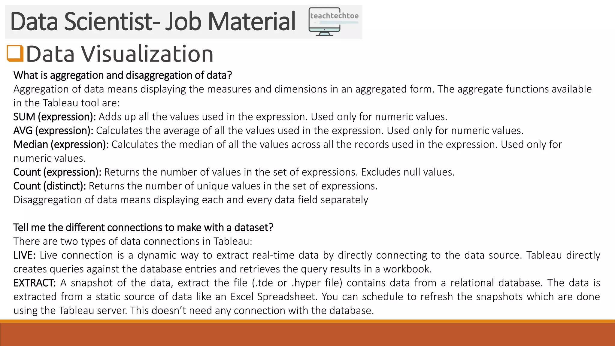 Data Visualization Data Scientist- Job Material What is aggregation and disaggregation of data? Aggregation of data means displaying the measures and dimensions in an aggregated form. The aggregate functions available in the Tableau tool are: SUM (expression): Adds up all the values used in the expression. Used only for numeric values. AVG (expression): Calculates the average of all the values used in the expression. Used only for numeric values. Median (expression): Calculates the median of all the values across all the records used in the expression. Used only for numeric values. Count (expression): Returns the number of values in the set of expressions. Excludes null values. Count (distinct): Returns the number of unique values in the set of expressions. Disaggregation of data means displaying each and every data field separately Tell me the different connections to make with a dataset? There are two types of data connections in Tableau: LIVE: Live connection is a dynamic way to extract real-time data by directly connecting to the data source. Tableau directly creates queries against the database entries and retrieves the query results in a workbook. EXTRACT: A snapshot of the data, extract the file (.tde or .hyper file) contains data from a relational database. The data is extracted from a static source of data like an Excel Spreadsheet. You can schedule to refresh the snapshots which are done using the Tableau server. This doesn’t need any connection with the database. 