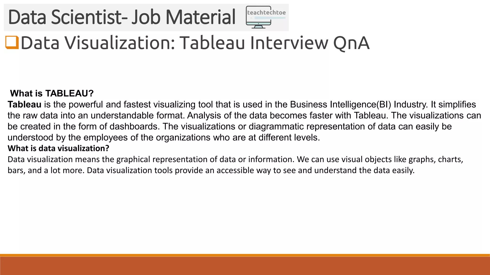 Data Visualization: Tableau Interview QnA Data Scientist- Job Material What is TABLEAU? Tableau is the powerful and fastest visualizing tool that is used in the Business Intelligence(BI) Industry. It simplifies the raw data into an understandable format. Analysis of the data becomes faster with Tableau. The visualizations can be created in the form of dashboards. The visualizations or diagrammatic representation of data can easily be understood by the employees of the organizations who are at different levels. What is data visualization? Data visualization means the graphical representation of data or information. We can use visual objects like graphs, charts, bars, and a lot more. Data visualization tools provide an accessible way to see and understand the data easily. 