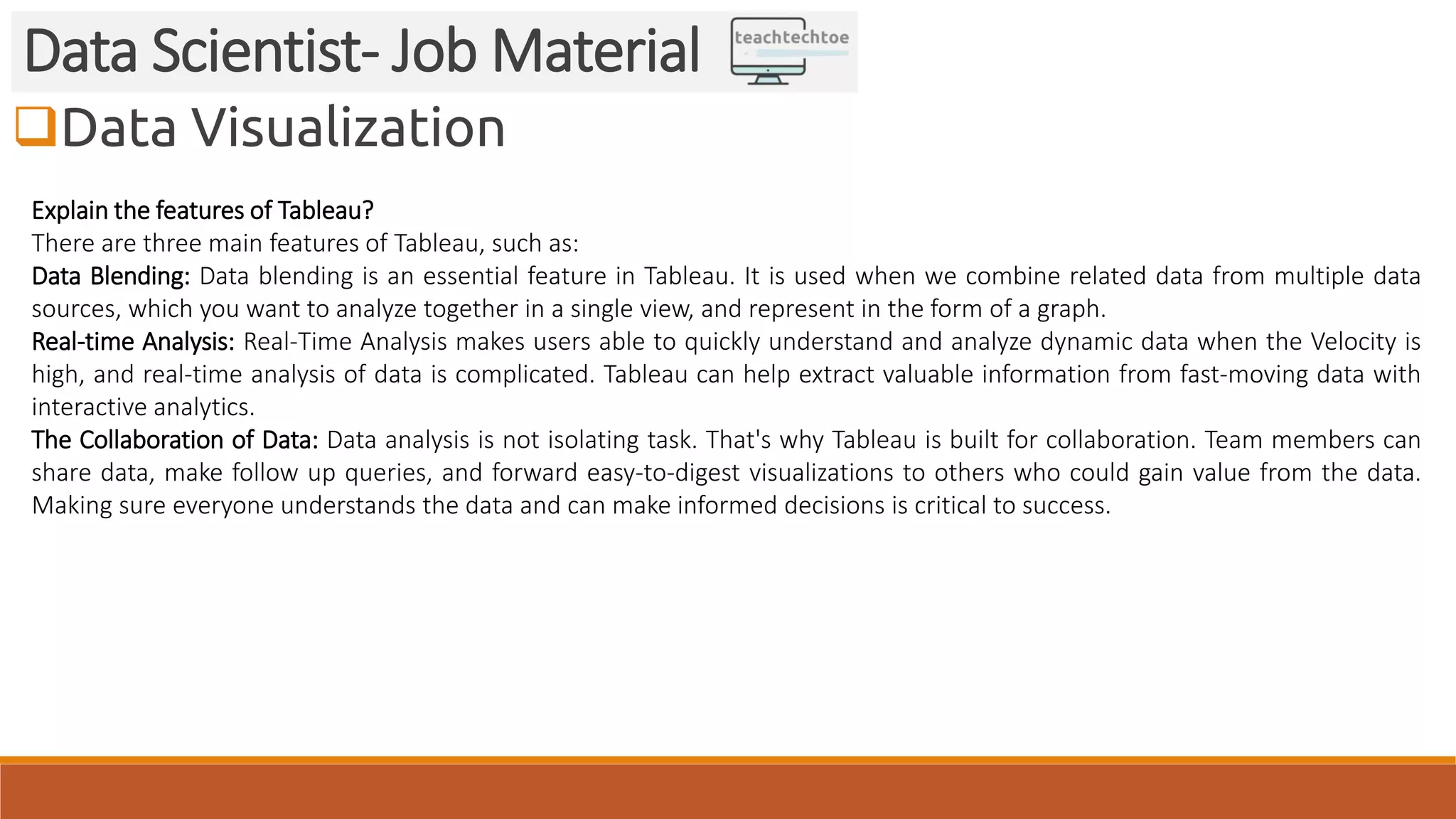 Data Visualization Data Scientist- Job Material Explain the features of Tableau? There are three main features of Tableau, such as: Data Blending: Data blending is an essential feature in Tableau. It is used when we combine related data from multiple data sources, which you want to analyze together in a single view, and represent in the form of a graph. Real-time Analysis: Real-Time Analysis makes users able to quickly understand and analyze dynamic data when the Velocity is high, and real-time analysis of data is complicated. Tableau can help extract valuable information from fast-moving data with interactive analytics. The Collaboration of Data: Data analysis is not isolating task. That's why Tableau is built for collaboration. Team members can share data, make follow up queries, and forward easy-to-digest visualizations to others who could gain value from the data. Making sure everyone understands the data and can make informed decisions is critical to success. 