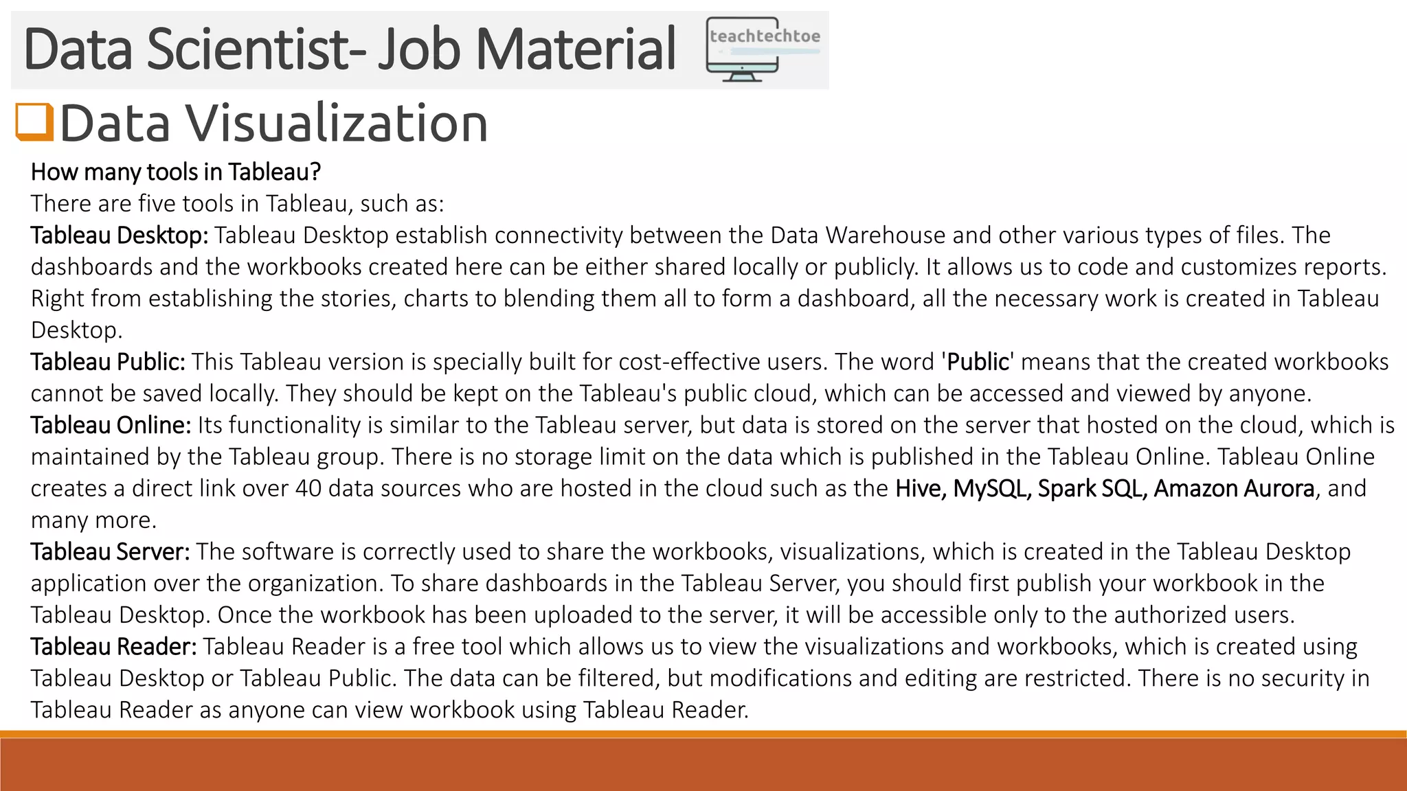 Data Visualization Data Scientist- Job Material How many tools in Tableau? There are five tools in Tableau, such as: Tableau Desktop: Tableau Desktop establish connectivity between the Data Warehouse and other various types of files. The dashboards and the workbooks created here can be either shared locally or publicly. It allows us to code and customizes reports. Right from establishing the stories, charts to blending them all to form a dashboard, all the necessary work is created in Tableau Desktop. Tableau Public: This Tableau version is specially built for cost-effective users. The word 'Public' means that the created workbooks cannot be saved locally. They should be kept on the Tableau's public cloud, which can be accessed and viewed by anyone. Tableau Online: Its functionality is similar to the Tableau server, but data is stored on the server that hosted on the cloud, which is maintained by the Tableau group. There is no storage limit on the data which is published in the Tableau Online. Tableau Online creates a direct link over 40 data sources who are hosted in the cloud such as the Hive, MySQL, Spark SQL, Amazon Aurora, and many more. Tableau Server: The software is correctly used to share the workbooks, visualizations, which is created in the Tableau Desktop application over the organization. To share dashboards in the Tableau Server, you should first publish your workbook in the Tableau Desktop. Once the workbook has been uploaded to the server, it will be accessible only to the authorized users. Tableau Reader: Tableau Reader is a free tool which allows us to view the visualizations and workbooks, which is created using Tableau Desktop or Tableau Public. The data can be filtered, but modifications and editing are restricted. There is no security in Tableau Reader as anyone can view workbook using Tableau Reader. 