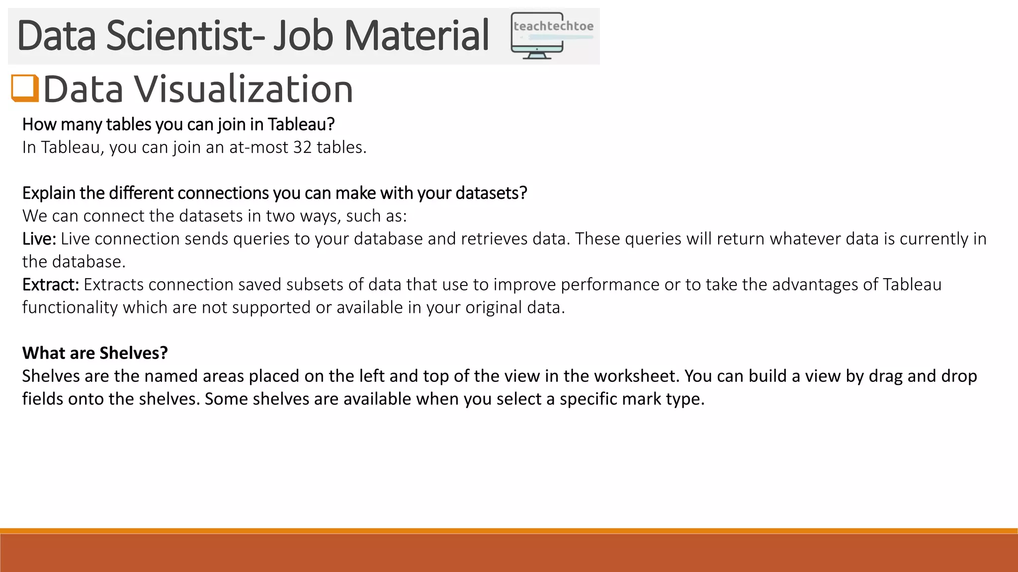 Data Visualization Data Scientist- Job Material How many tables you can join in Tableau? In Tableau, you can join an at-most 32 tables. Explain the different connections you can make with your datasets? We can connect the datasets in two ways, such as: Live: Live connection sends queries to your database and retrieves data. These queries will return whatever data is currently in the database. Extract: Extracts connection saved subsets of data that use to improve performance or to take the advantages of Tableau functionality which are not supported or available in your original data. What are Shelves? Shelves are the named areas placed on the left and top of the view in the worksheet. You can build a view by drag and drop fields onto the shelves. Some shelves are available when you select a specific mark type. 