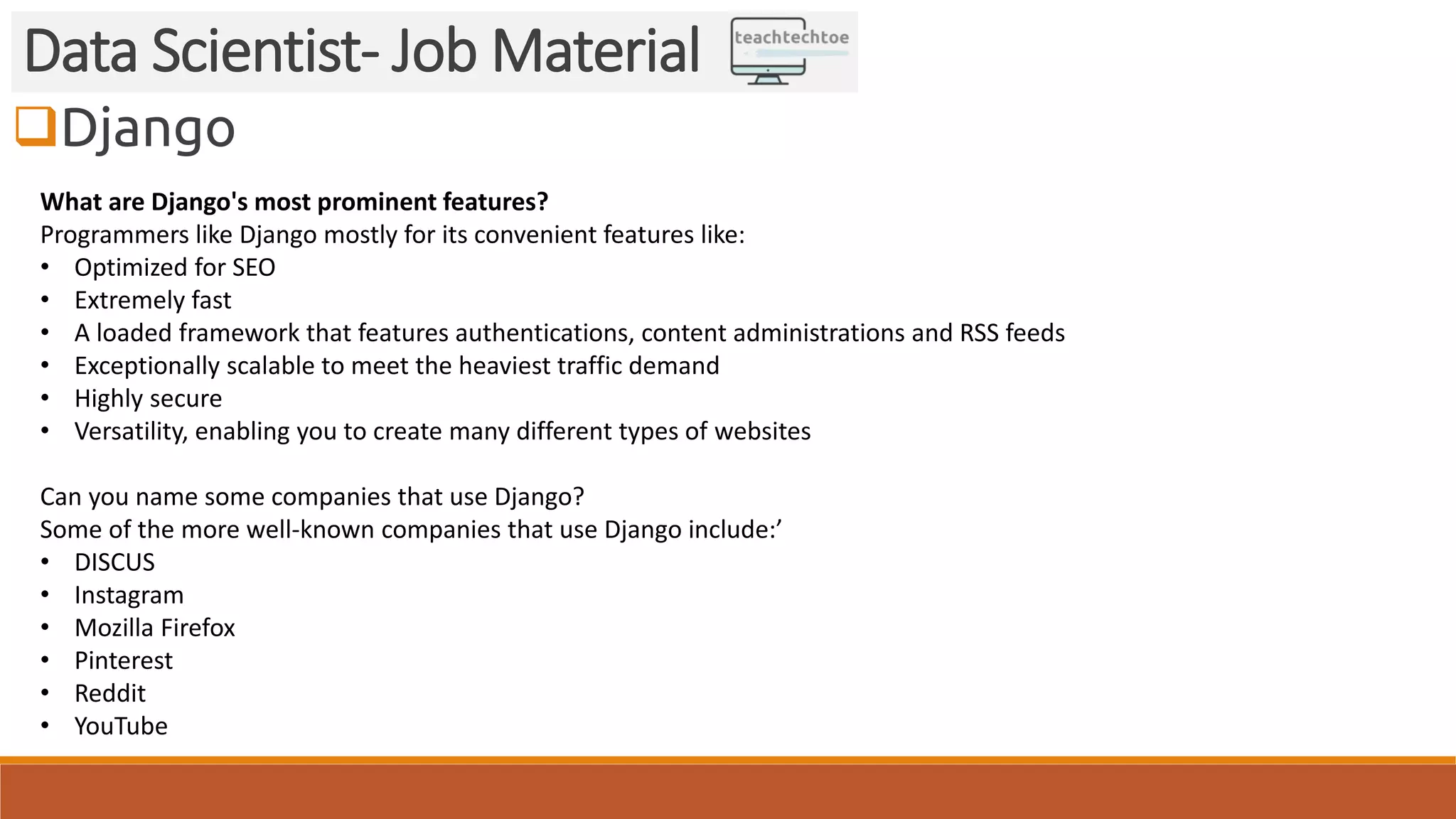 Django Data Scientist- Job Material What are Django's most prominent features? Programmers like Django mostly for its convenient features like: • Optimized for SEO • Extremely fast • A loaded framework that features authentications, content administrations and RSS feeds • Exceptionally scalable to meet the heaviest traffic demand • Highly secure • Versatility, enabling you to create many different types of websites Can you name some companies that use Django? Some of the more well-known companies that use Django include:’ • DISCUS • Instagram • Mozilla Firefox • Pinterest • Reddit • YouTube 