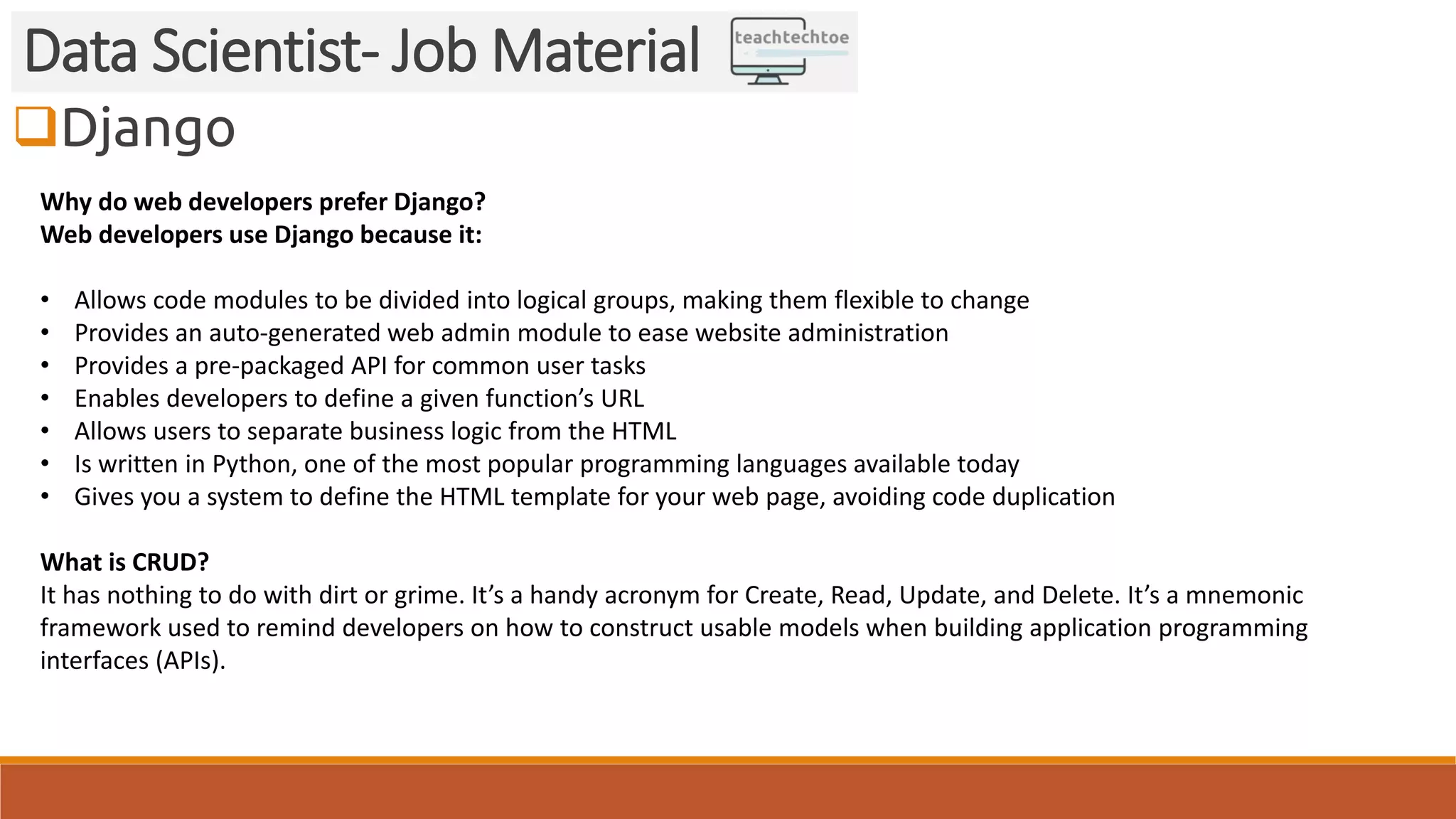 Django Data Scientist- Job Material Why do web developers prefer Django? Web developers use Django because it: • Allows code modules to be divided into logical groups, making them flexible to change • Provides an auto-generated web admin module to ease website administration • Provides a pre-packaged API for common user tasks • Enables developers to define a given function’s URL • Allows users to separate business logic from the HTML • Is written in Python, one of the most popular programming languages available today • Gives you a system to define the HTML template for your web page, avoiding code duplication What is CRUD? It has nothing to do with dirt or grime. It’s a handy acronym for Create, Read, Update, and Delete. It’s a mnemonic framework used to remind developers on how to construct usable models when building application programming interfaces (APIs). 