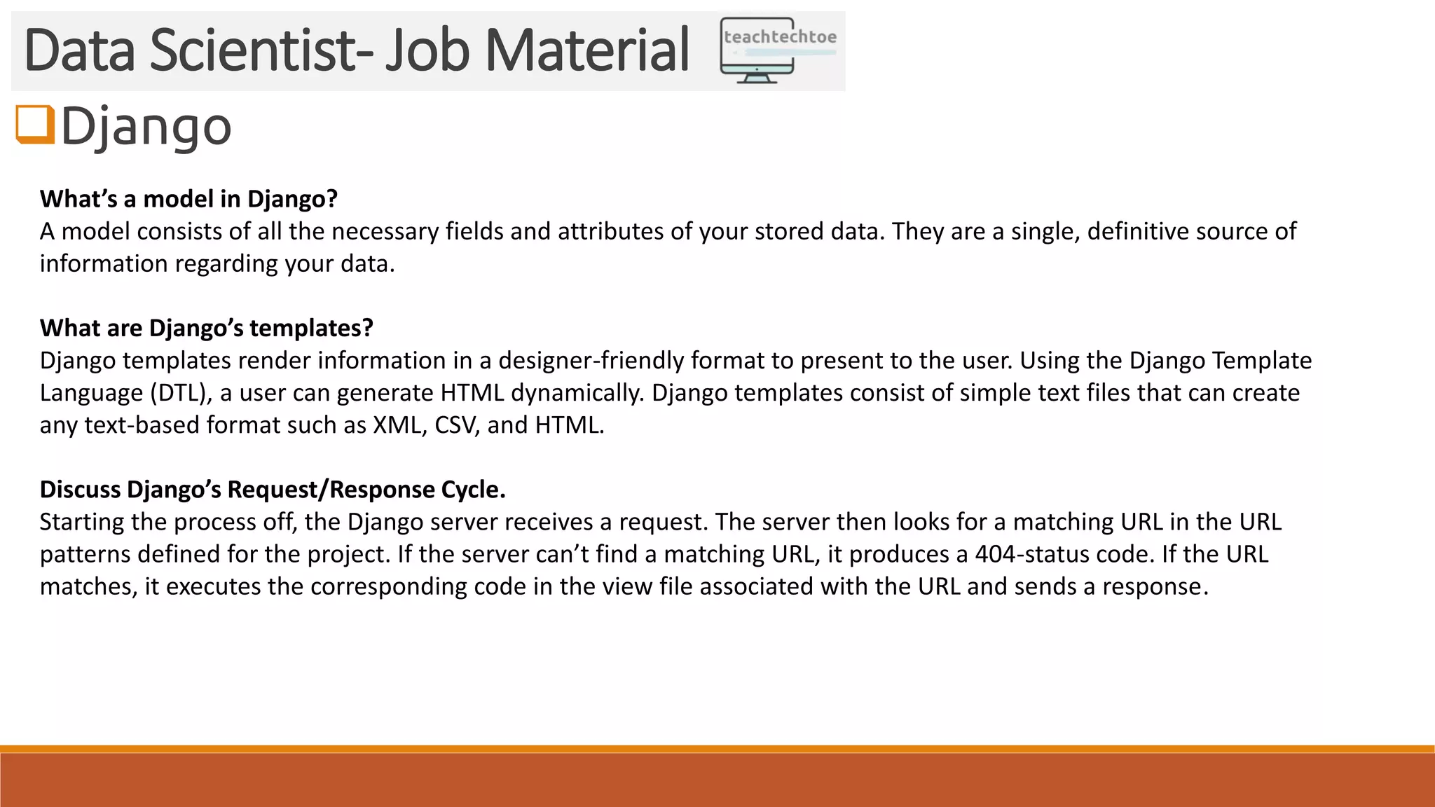 Django Data Scientist- Job Material What’s a model in Django? A model consists of all the necessary fields and attributes of your stored data. They are a single, definitive source of information regarding your data. What are Django’s templates? Django templates render information in a designer-friendly format to present to the user. Using the Django Template Language (DTL), a user can generate HTML dynamically. Django templates consist of simple text files that can create any text-based format such as XML, CSV, and HTML. Discuss Django’s Request/Response Cycle. Starting the process off, the Django server receives a request. The server then looks for a matching URL in the URL patterns defined for the project. If the server can’t find a matching URL, it produces a 404-status code. If the URL matches, it executes the corresponding code in the view file associated with the URL and sends a response. 