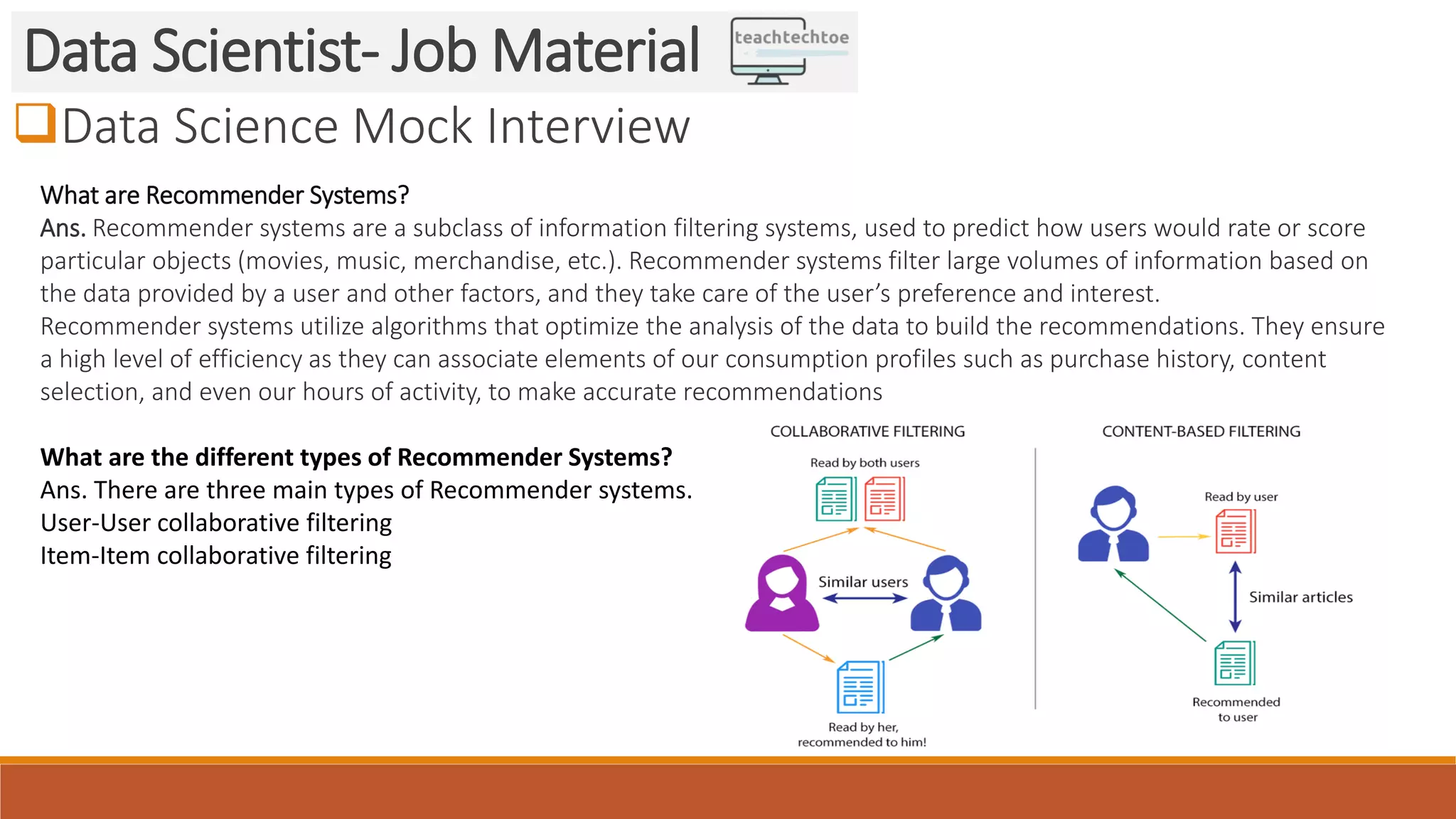 Data Science Mock Interview Data Scientist- Job Material What are Recommender Systems? Ans. Recommender systems are a subclass of information filtering systems, used to predict how users would rate or score particular objects (movies, music, merchandise, etc.). Recommender systems filter large volumes of information based on the data provided by a user and other factors, and they take care of the user’s preference and interest. Recommender systems utilize algorithms that optimize the analysis of the data to build the recommendations. They ensure a high level of efficiency as they can associate elements of our consumption profiles such as purchase history, content selection, and even our hours of activity, to make accurate recommendations What are the different types of Recommender Systems? Ans. There are three main types of Recommender systems. User-User collaborative filtering Item-Item collaborative filtering 