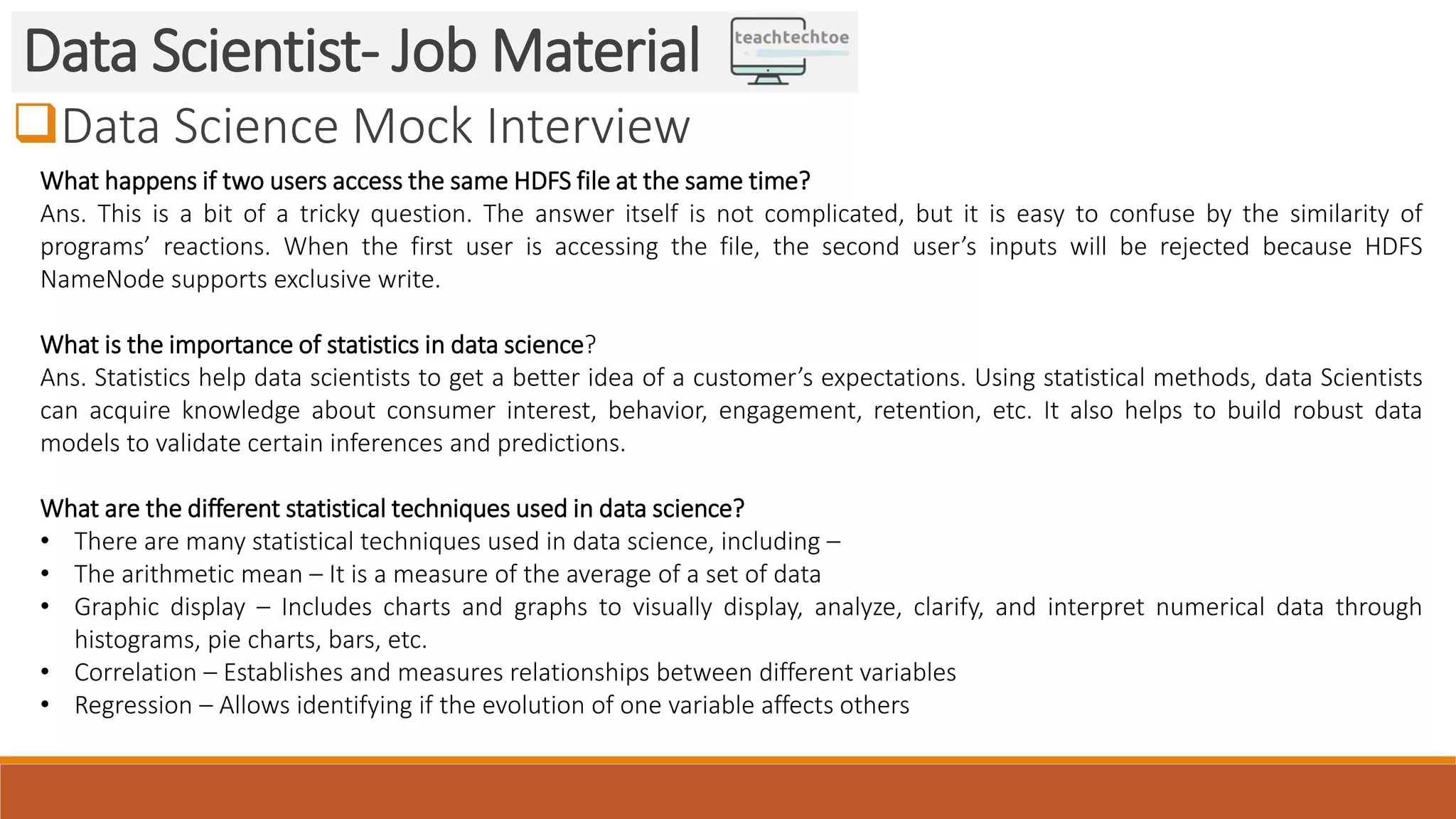 Data Science Mock Interview Data Scientist- Job Material What happens if two users access the same HDFS file at the same time? Ans. This is a bit of a tricky question. The answer itself is not complicated, but it is easy to confuse by the similarity of programs’ reactions. When the first user is accessing the file, the second user’s inputs will be rejected because HDFS NameNode supports exclusive write. What is the importance of statistics in data science? Ans. Statistics help data scientists to get a better idea of a customer’s expectations. Using statistical methods, data Scientists can acquire knowledge about consumer interest, behavior, engagement, retention, etc. It also helps to build robust data models to validate certain inferences and predictions. What are the different statistical techniques used in data science? • There are many statistical techniques used in data science, including – • The arithmetic mean – It is a measure of the average of a set of data • Graphic display – Includes charts and graphs to visually display, analyze, clarify, and interpret numerical data through histograms, pie charts, bars, etc. • Correlation – Establishes and measures relationships between different variables • Regression – Allows identifying if the evolution of one variable affects others 