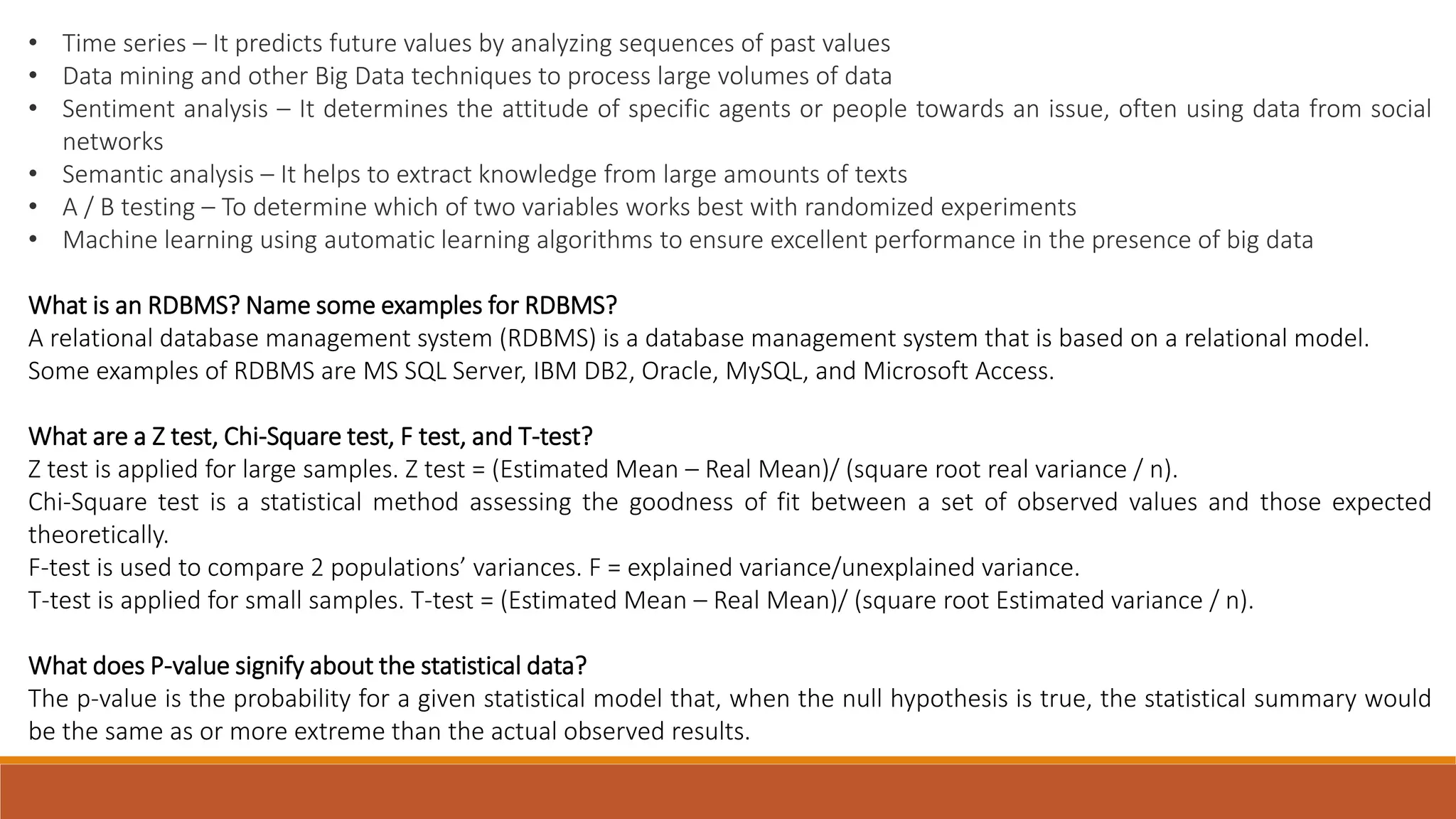 • Time series – It predicts future values ​​by analyzing sequences of past values • Data mining and other Big Data techniques to process large volumes of data • Sentiment analysis – It determines the attitude of specific agents or people towards an issue, often using data from social networks • Semantic analysis – It helps to extract knowledge from large amounts of texts • A / B testing – To determine which of two variables works best with randomized experiments • Machine learning using automatic learning algorithms to ensure excellent performance in the presence of big data What is an RDBMS? Name some examples for RDBMS? A relational database management system (RDBMS) is a database management system that is based on a relational model. Some examples of RDBMS are MS SQL Server, IBM DB2, Oracle, MySQL, and Microsoft Access. What are a Z test, Chi-Square test, F test, and T-test? Z test is applied for large samples. Z test = (Estimated Mean – Real Mean)/ (square root real variance / n). Chi-Square test is a statistical method assessing the goodness of fit between a set of observed values and those expected theoretically. F-test is used to compare 2 populations’ variances. F = explained variance/unexplained variance. T-test is applied for small samples. T-test = (Estimated Mean – Real Mean)/ (square root Estimated variance / n). What does P-value signify about the statistical data? The p-value is the probability for a given statistical model that, when the null hypothesis is true, the statistical summary would be the same as or more extreme than the actual observed results. 