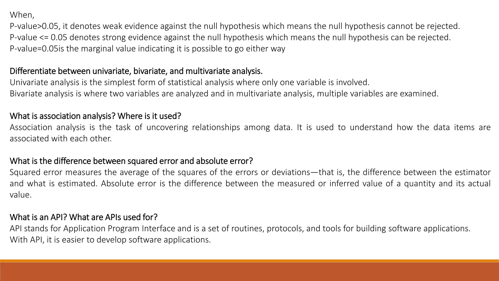 When, P-value>0.05, it denotes weak evidence against the null hypothesis which means the null hypothesis cannot be rejected. P-value <= 0.05 denotes strong evidence against the null hypothesis which means the null hypothesis can be rejected. P-value=0.05is the marginal value indicating it is possible to go either way Differentiate between univariate, bivariate, and multivariate analysis. Univariate analysis is the simplest form of statistical analysis where only one variable is involved. Bivariate analysis is where two variables are analyzed and in multivariate analysis, multiple variables are examined. What is association analysis? Where is it used? Association analysis is the task of uncovering relationships among data. It is used to understand how the data items are associated with each other. What is the difference between squared error and absolute error? Squared error measures the average of the squares of the errors or deviations—that is, the difference between the estimator and what is estimated. Absolute error is the difference between the measured or inferred value of a quantity and its actual value. What is an API? What are APIs used for? API stands for Application Program Interface and is a set of routines, protocols, and tools for building software applications. With API, it is easier to develop software applications. 