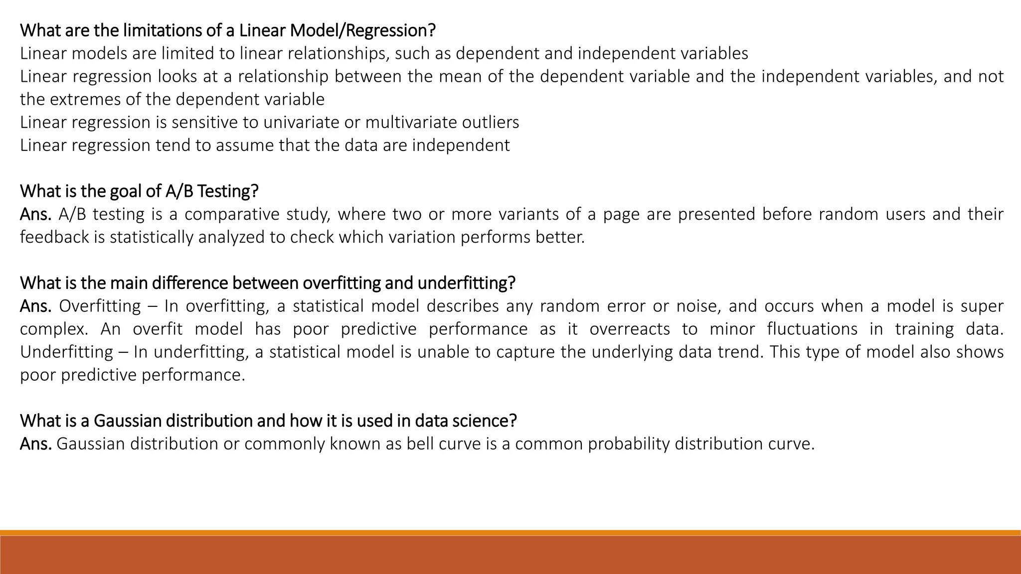 What are the limitations of a Linear Model/Regression? Linear models are limited to linear relationships, such as dependent and independent variables Linear regression looks at a relationship between the mean of the dependent variable and the independent variables, and not the extremes of the dependent variable Linear regression is sensitive to univariate or multivariate outliers Linear regression tend to assume that the data are independent What is the goal of A/B Testing? Ans. A/B testing is a comparative study, where two or more variants of a page are presented before random users and their feedback is statistically analyzed to check which variation performs better. What is the main difference between overfitting and underfitting? Ans. Overfitting – In overfitting, a statistical model describes any random error or noise, and occurs when a model is super complex. An overfit model has poor predictive performance as it overreacts to minor fluctuations in training data. Underfitting – In underfitting, a statistical model is unable to capture the underlying data trend. This type of model also shows poor predictive performance. What is a Gaussian distribution and how it is used in data science? Ans. Gaussian distribution or commonly known as bell curve is a common probability distribution curve. 