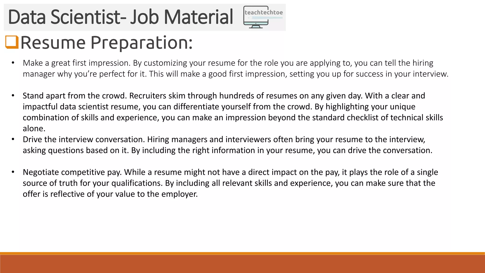 Resume Preparation: Data Scientist- Job Material • Make a great first impression. By customizing your resume for the role you are applying to, you can tell the hiring manager why you’re perfect for it. This will make a good first impression, setting you up for success in your interview. • Stand apart from the crowd. Recruiters skim through hundreds of resumes on any given day. With a clear and impactful data scientist resume, you can differentiate yourself from the crowd. By highlighting your unique combination of skills and experience, you can make an impression beyond the standard checklist of technical skills alone. • Drive the interview conversation. Hiring managers and interviewers often bring your resume to the interview, asking questions based on it. By including the right information in your resume, you can drive the conversation. • Negotiate competitive pay. While a resume might not have a direct impact on the pay, it plays the role of a single source of truth for your qualifications. By including all relevant skills and experience, you can make sure that the offer is reflective of your value to the employer. 