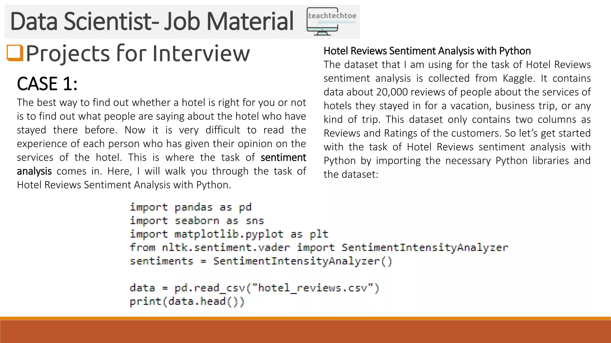 Projects for Interview Data Scientist- Job Material CASE 1: The best way to find out whether a hotel is right for you or not is to find out what people are saying about the hotel who have stayed there before. Now it is very difficult to read the experience of each person who has given their opinion on the services of the hotel. This is where the task of sentiment analysis comes in. Here, I will walk you through the task of Hotel Reviews Sentiment Analysis with Python. Hotel Reviews Sentiment Analysis with Python The dataset that I am using for the task of Hotel Reviews sentiment analysis is collected from Kaggle. It contains data about 20,000 reviews of people about the services of hotels they stayed in for a vacation, business trip, or any kind of trip. This dataset only contains two columns as Reviews and Ratings of the customers. So let’s get started with the task of Hotel Reviews sentiment analysis with Python by importing the necessary Python libraries and the dataset: 