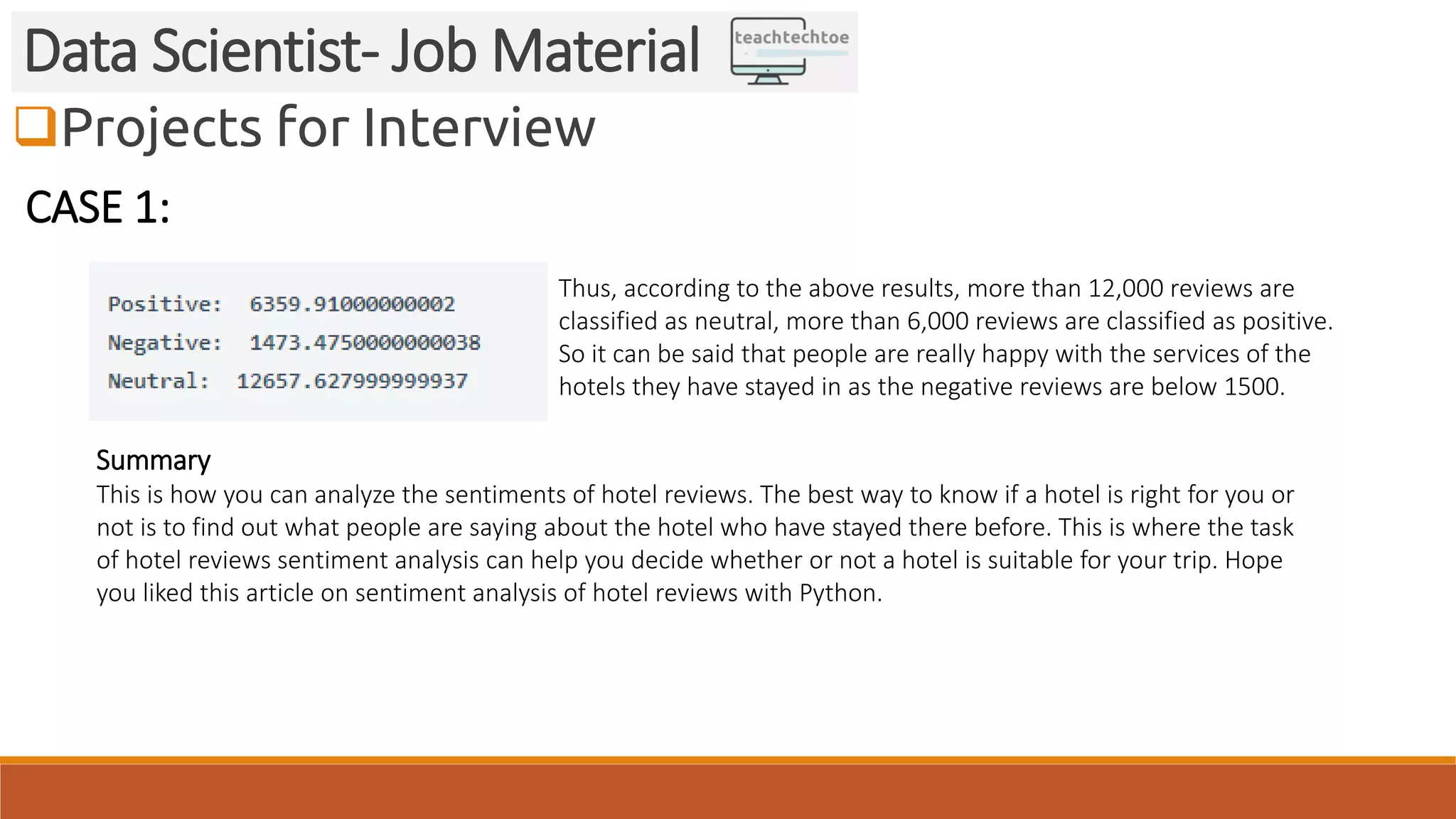 Projects for Interview Data Scientist- Job Material CASE 1: Thus, according to the above results, more than 12,000 reviews are classified as neutral, more than 6,000 reviews are classified as positive. So it can be said that people are really happy with the services of the hotels they have stayed in as the negative reviews are below 1500. Summary This is how you can analyze the sentiments of hotel reviews. The best way to know if a hotel is right for you or not is to find out what people are saying about the hotel who have stayed there before. This is where the task of hotel reviews sentiment analysis can help you decide whether or not a hotel is suitable for your trip. Hope you liked this article on sentiment analysis of hotel reviews with Python. 