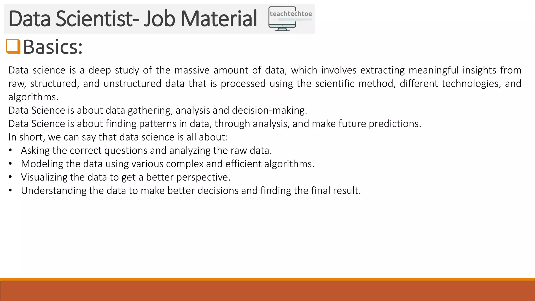 Basics: Data Scientist- Job Material Data science is a deep study of the massive amount of data, which involves extracting meaningful insights from raw, structured, and unstructured data that is processed using the scientific method, different technologies, and algorithms. Data Science is about data gathering, analysis and decision-making. Data Science is about finding patterns in data, through analysis, and make future predictions. In short, we can say that data science is all about: • Asking the correct questions and analyzing the raw data. • Modeling the data using various complex and efficient algorithms. • Visualizing the data to get a better perspective. • Understanding the data to make better decisions and finding the final result. 