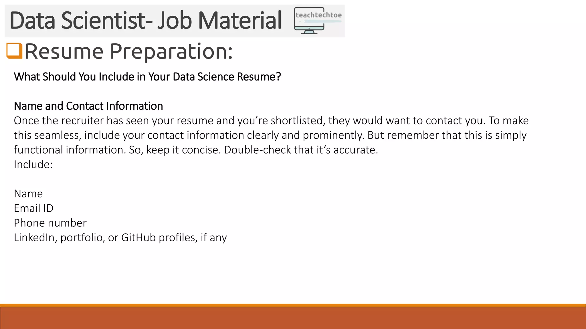 Resume Preparation: Data Scientist- Job Material What Should You Include in Your Data Science Resume? Name and Contact Information Once the recruiter has seen your resume and you’re shortlisted, they would want to contact you. To make this seamless, include your contact information clearly and prominently. But remember that this is simply functional information. So, keep it concise. Double-check that it’s accurate. Include: Name Email ID Phone number LinkedIn, portfolio, or GitHub profiles, if any 
