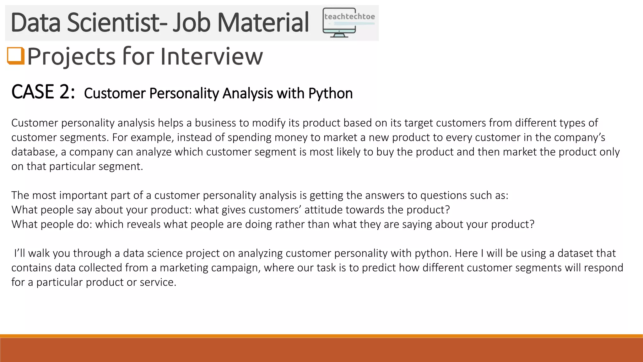 Projects for Interview Data Scientist- Job Material CASE 2: Customer Personality Analysis with Python Customer personality analysis helps a business to modify its product based on its target customers from different types of customer segments. For example, instead of spending money to market a new product to every customer in the company’s database, a company can analyze which customer segment is most likely to buy the product and then market the product only on that particular segment. The most important part of a customer personality analysis is getting the answers to questions such as: What people say about your product: what gives customers’ attitude towards the product? What people do: which reveals what people are doing rather than what they are saying about your product? I’ll walk you through a data science project on analyzing customer personality with python. Here I will be using a dataset that contains data collected from a marketing campaign, where our task is to predict how different customer segments will respond for a particular product or service. 