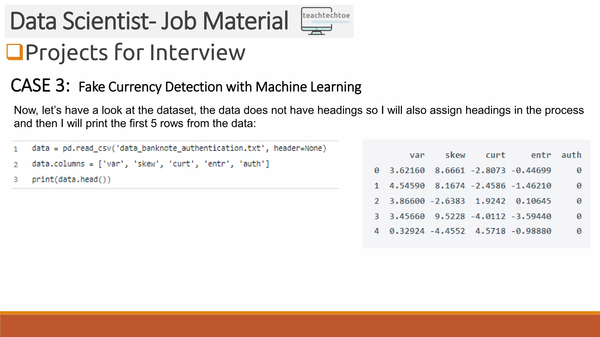 Projects for Interview Data Scientist- Job Material CASE 3: Fake Currency Detection with Machine Learning Now, let’s have a look at the dataset, the data does not have headings so I will also assign headings in the process and then I will print the first 5 rows from the data: 