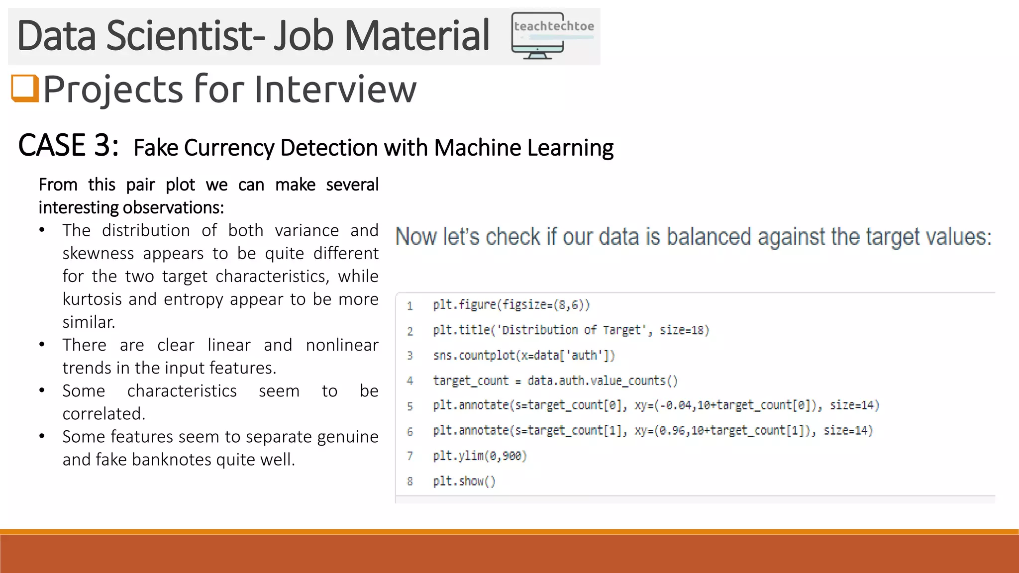 Projects for Interview Data Scientist- Job Material CASE 3: Fake Currency Detection with Machine Learning From this pair plot we can make several interesting observations: • The distribution of both variance and skewness appears to be quite different for the two target characteristics, while kurtosis and entropy appear to be more similar. • There are clear linear and nonlinear trends in the input features. • Some characteristics seem to be correlated. • Some features seem to separate genuine and fake banknotes quite well. 
