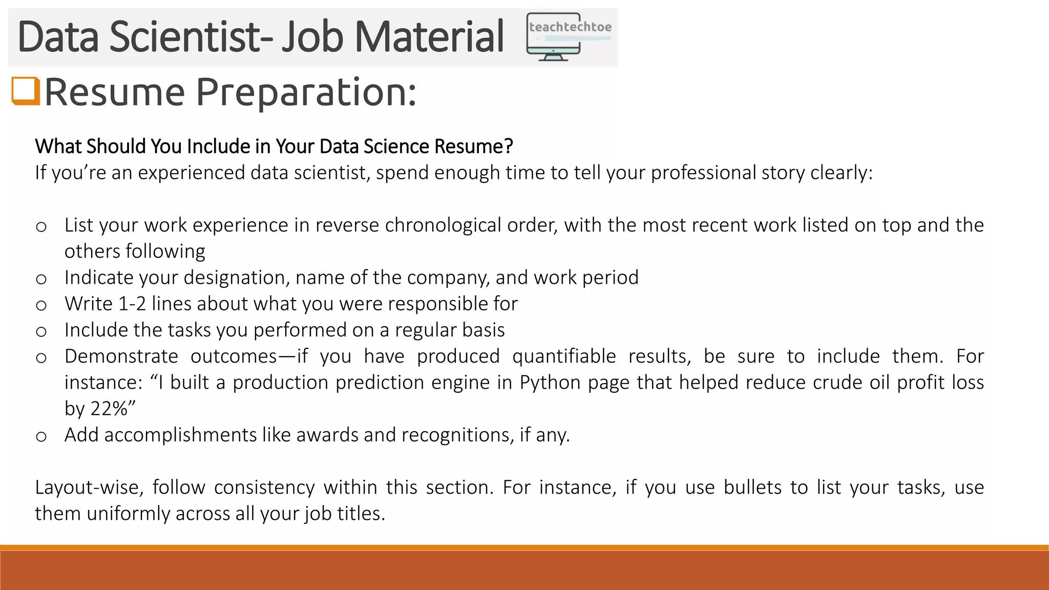 Resume Preparation: Data Scientist- Job Material What Should You Include in Your Data Science Resume? If you’re an experienced data scientist, spend enough time to tell your professional story clearly: o List your work experience in reverse chronological order, with the most recent work listed on top and the others following o Indicate your designation, name of the company, and work period o Write 1-2 lines about what you were responsible for o Include the tasks you performed on a regular basis o Demonstrate outcomes—if you have produced quantifiable results, be sure to include them. For instance: “I built a production prediction engine in Python page that helped reduce crude oil profit loss by 22%” o Add accomplishments like awards and recognitions, if any. Layout-wise, follow consistency within this section. For instance, if you use bullets to list your tasks, use them uniformly across all your job titles. 