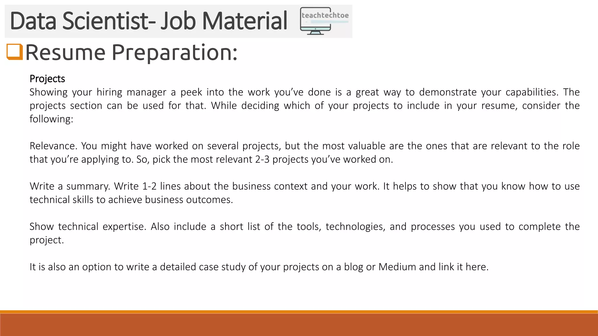 Resume Preparation: Data Scientist- Job Material Projects Showing your hiring manager a peek into the work you’ve done is a great way to demonstrate your capabilities. The projects section can be used for that. While deciding which of your projects to include in your resume, consider the following: Relevance. You might have worked on several projects, but the most valuable are the ones that are relevant to the role that you’re applying to. So, pick the most relevant 2-3 projects you’ve worked on. Write a summary. Write 1-2 lines about the business context and your work. It helps to show that you know how to use technical skills to achieve business outcomes. Show technical expertise. Also include a short list of the tools, technologies, and processes you used to complete the project. It is also an option to write a detailed case study of your projects on a blog or Medium and link it here. 