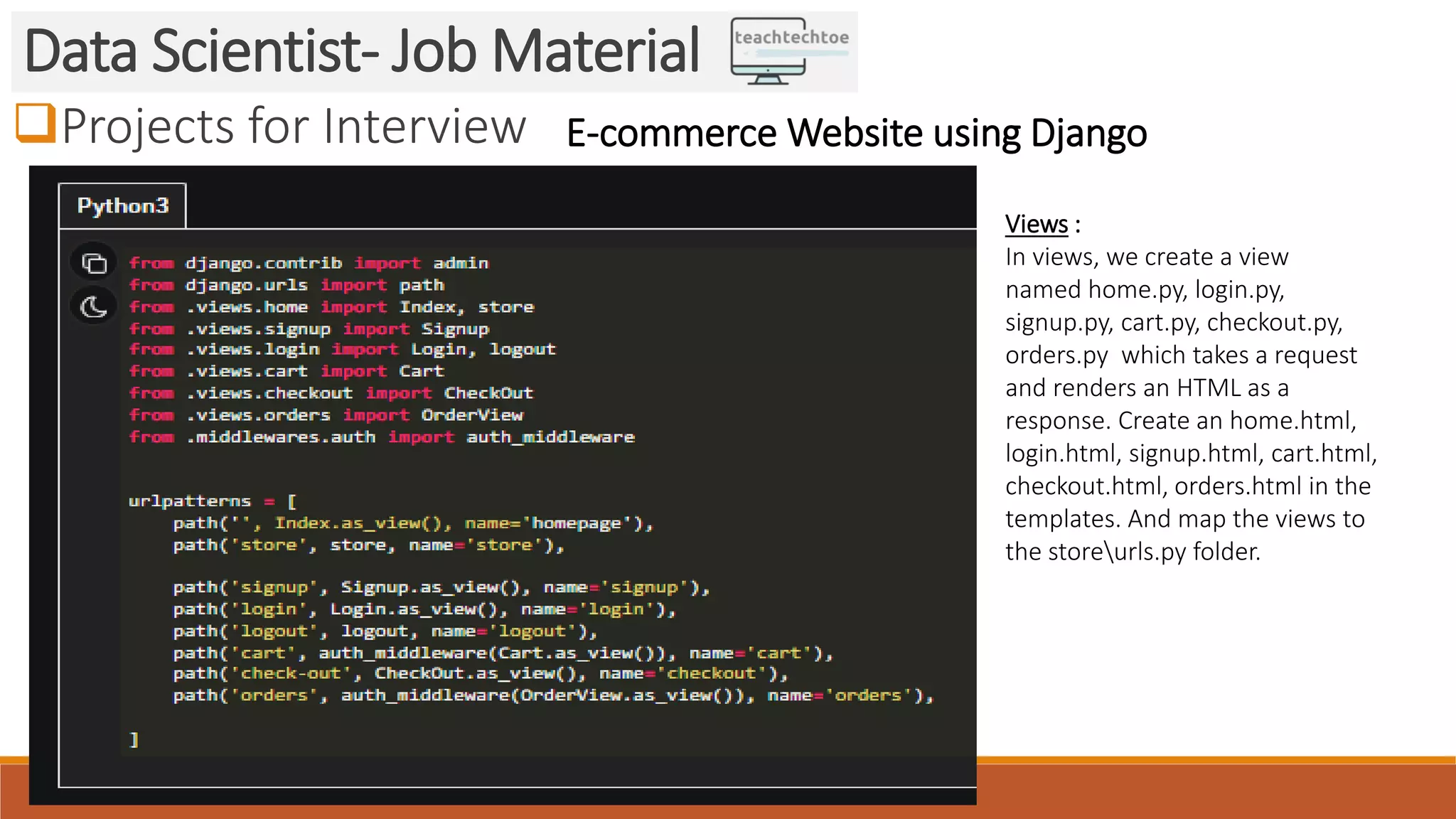 Projects for Interview Data Scientist- Job Material E-commerce Website using Django Views : In views, we create a view named home.py, login.py, signup.py, cart.py, checkout.py, orders.py which takes a request and renders an HTML as a response. Create an home.html, login.html, signup.html, cart.html, checkout.html, orders.html in the templates. And map the views to the storeurls.py folder. 