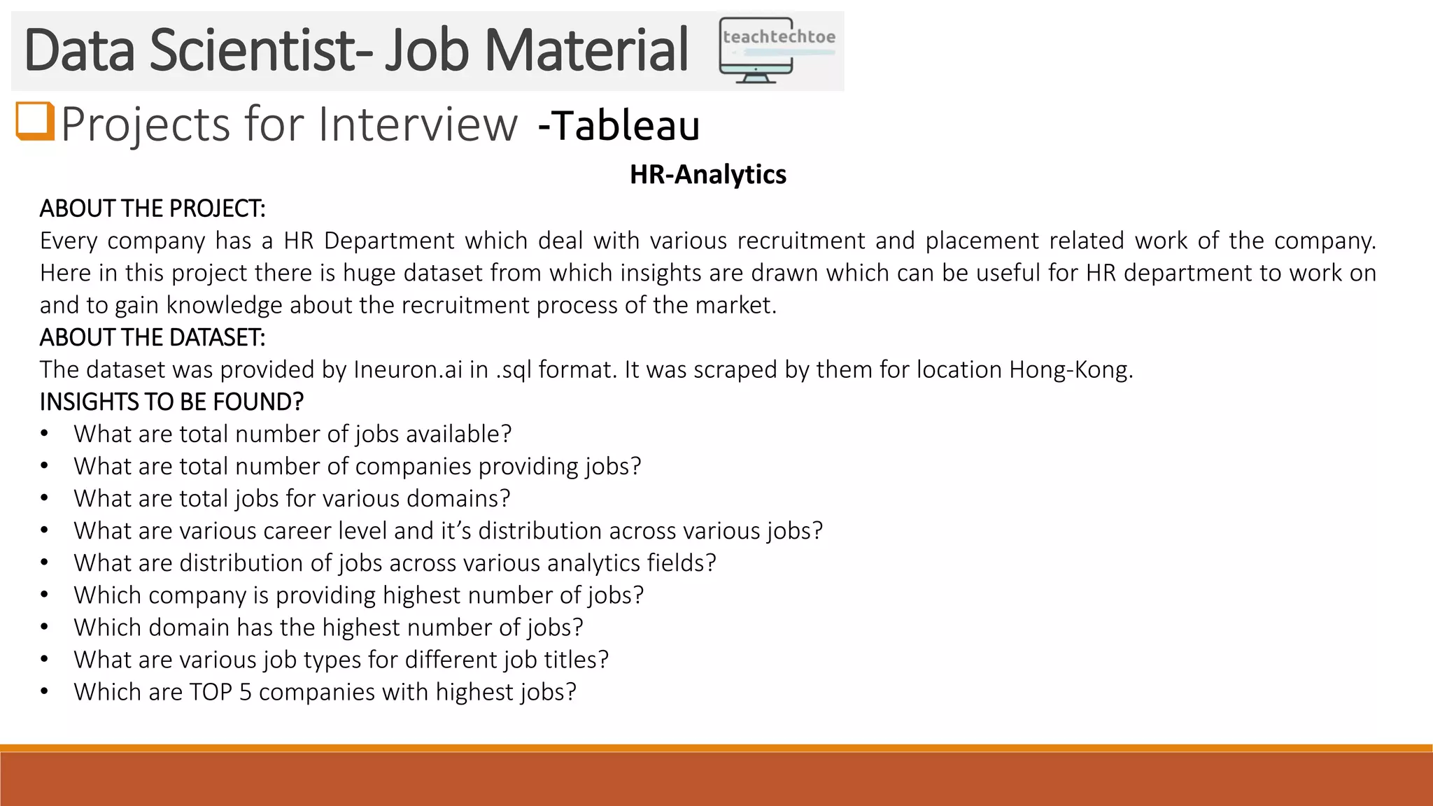 Projects for Interview Data Scientist- Job Material -Tableau HR-Analytics ABOUT THE PROJECT: Every company has a HR Department which deal with various recruitment and placement related work of the company. Here in this project there is huge dataset from which insights are drawn which can be useful for HR department to work on and to gain knowledge about the recruitment process of the market. ABOUT THE DATASET: The dataset was provided by Ineuron.ai in .sql format. It was scraped by them for location Hong-Kong. INSIGHTS TO BE FOUND? • What are total number of jobs available? • What are total number of companies providing jobs? • What are total jobs for various domains? • What are various career level and it’s distribution across various jobs? • What are distribution of jobs across various analytics fields? • Which company is providing highest number of jobs? • Which domain has the highest number of jobs? • What are various job types for different job titles? • Which are TOP 5 companies with highest jobs? 
