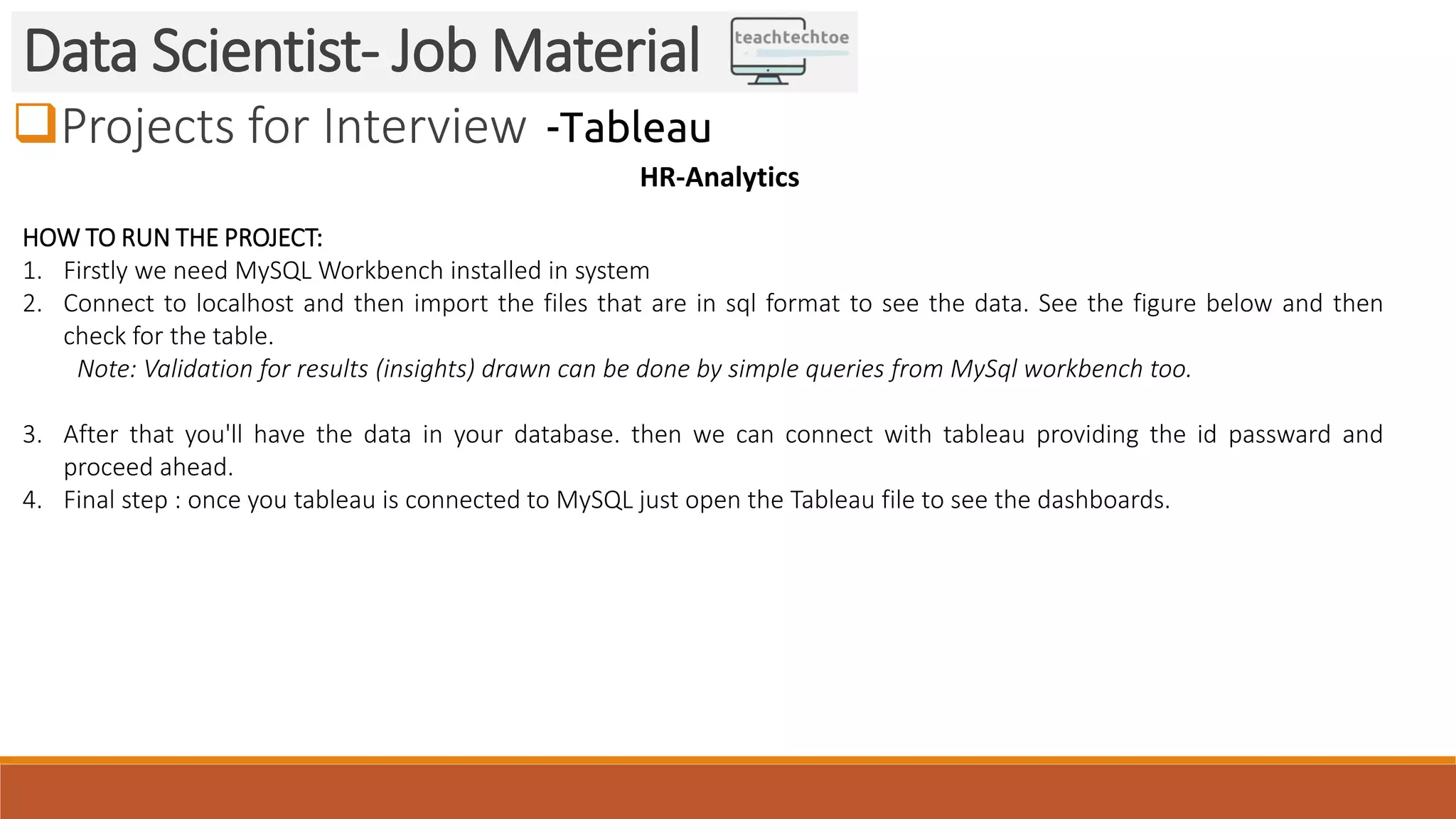 Projects for Interview Data Scientist- Job Material -Tableau HR-Analytics HOW TO RUN THE PROJECT: 1. Firstly we need MySQL Workbench installed in system 2. Connect to localhost and then import the files that are in sql format to see the data. See the figure below and then check for the table. Note: Validation for results (insights) drawn can be done by simple queries from MySql workbench too. 3. After that you'll have the data in your database. then we can connect with tableau providing the id passward and proceed ahead. 4. Final step : once you tableau is connected to MySQL just open the Tableau file to see the dashboards. 