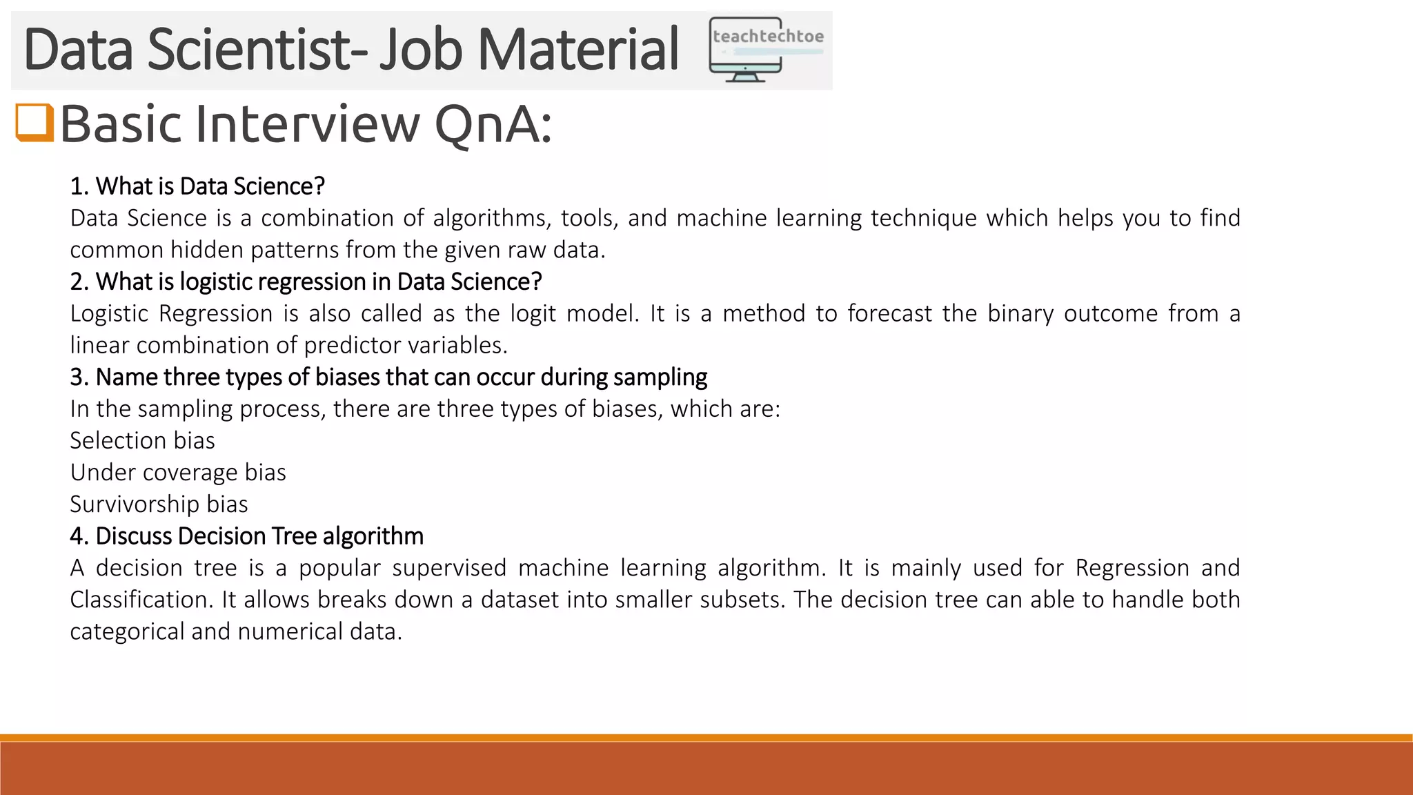 Basic Interview QnA: Data Scientist- Job Material 1. What is Data Science? Data Science is a combination of algorithms, tools, and machine learning technique which helps you to find common hidden patterns from the given raw data. 2. What is logistic regression in Data Science? Logistic Regression is also called as the logit model. It is a method to forecast the binary outcome from a linear combination of predictor variables. 3. Name three types of biases that can occur during sampling In the sampling process, there are three types of biases, which are: Selection bias Under coverage bias Survivorship bias 4. Discuss Decision Tree algorithm A decision tree is a popular supervised machine learning algorithm. It is mainly used for Regression and Classification. It allows breaks down a dataset into smaller subsets. The decision tree can able to handle both categorical and numerical data. 