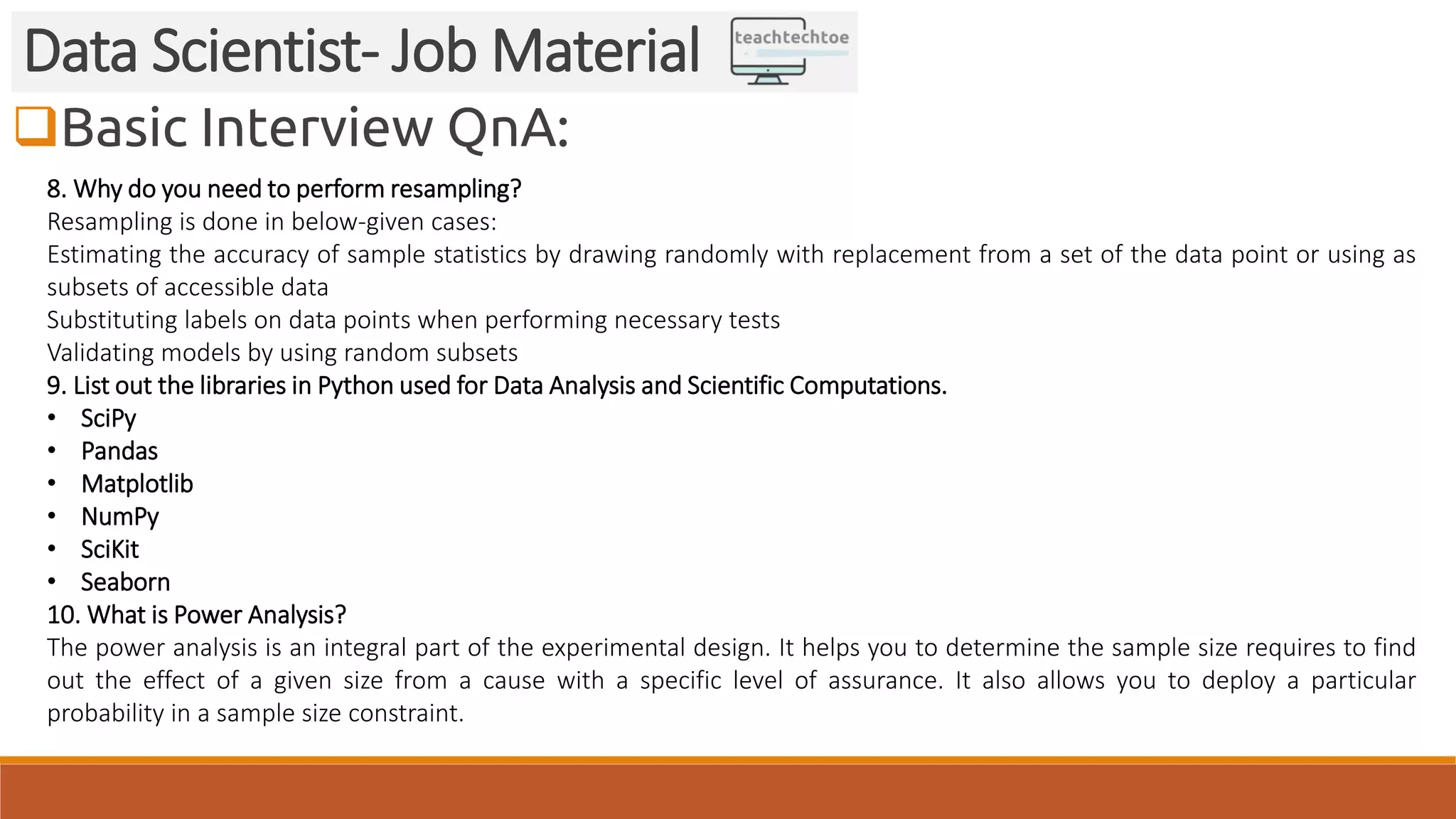 Basic Interview QnA: Data Scientist- Job Material 8. Why do you need to perform resampling? Resampling is done in below-given cases: Estimating the accuracy of sample statistics by drawing randomly with replacement from a set of the data point or using as subsets of accessible data Substituting labels on data points when performing necessary tests Validating models by using random subsets 9. List out the libraries in Python used for Data Analysis and Scientific Computations. • SciPy • Pandas • Matplotlib • NumPy • SciKit • Seaborn 10. What is Power Analysis? The power analysis is an integral part of the experimental design. It helps you to determine the sample size requires to find out the effect of a given size from a cause with a specific level of assurance. It also allows you to deploy a particular probability in a sample size constraint. 