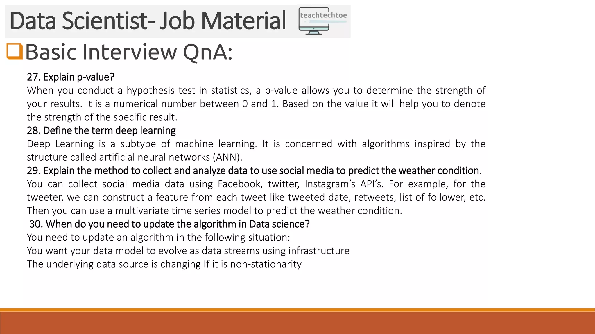 Basic Interview QnA: Data Scientist- Job Material 27. Explain p-value? When you conduct a hypothesis test in statistics, a p-value allows you to determine the strength of your results. It is a numerical number between 0 and 1. Based on the value it will help you to denote the strength of the specific result. 28. Define the term deep learning Deep Learning is a subtype of machine learning. It is concerned with algorithms inspired by the structure called artificial neural networks (ANN). 29. Explain the method to collect and analyze data to use social media to predict the weather condition. You can collect social media data using Facebook, twitter, Instagram’s API’s. For example, for the tweeter, we can construct a feature from each tweet like tweeted date, retweets, list of follower, etc. Then you can use a multivariate time series model to predict the weather condition. 30. When do you need to update the algorithm in Data science? You need to update an algorithm in the following situation: You want your data model to evolve as data streams using infrastructure The underlying data source is changing If it is non-stationarity 