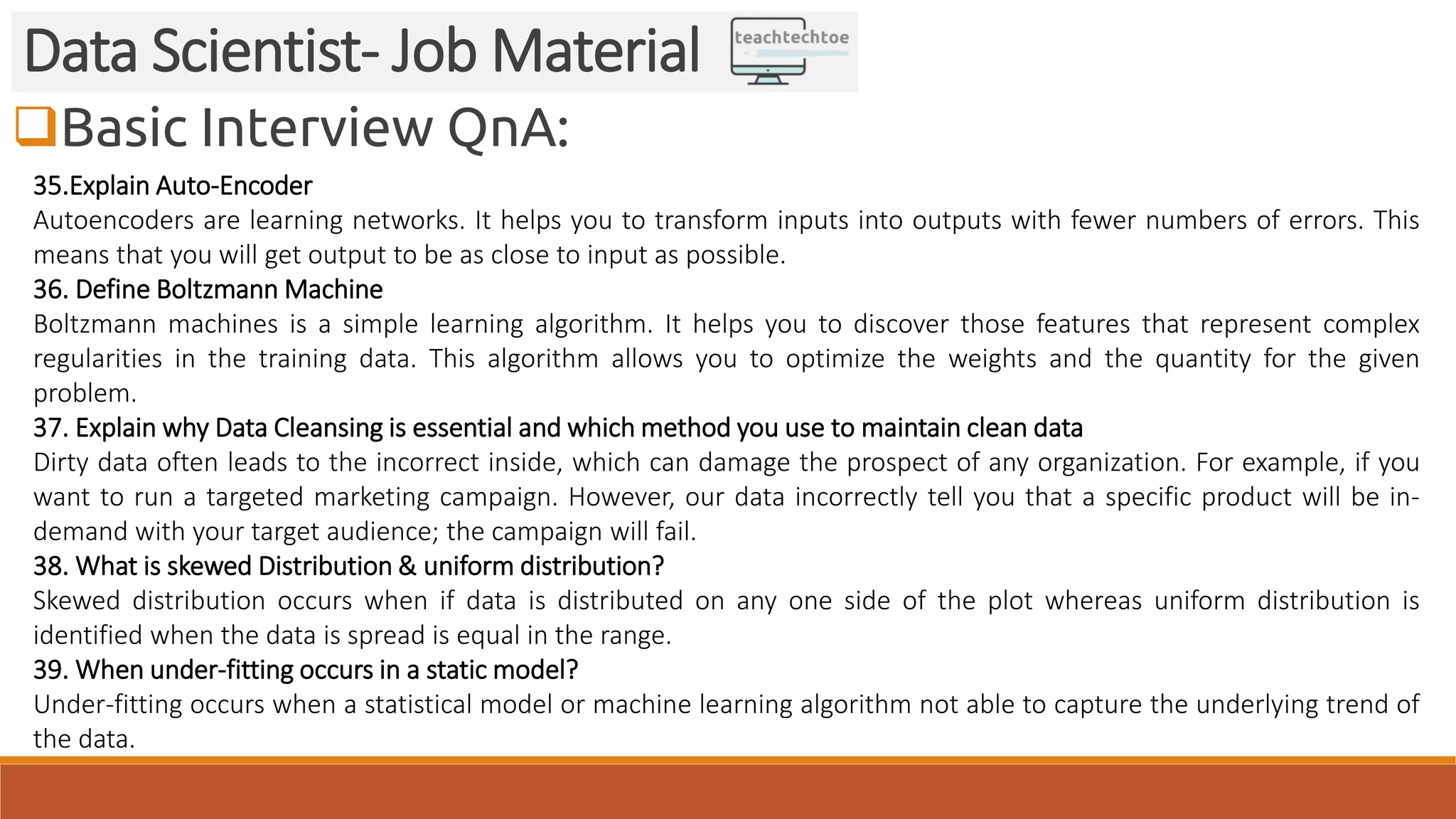 Basic Interview QnA: Data Scientist- Job Material 35.Explain Auto-Encoder Autoencoders are learning networks. It helps you to transform inputs into outputs with fewer numbers of errors. This means that you will get output to be as close to input as possible. 36. Define Boltzmann Machine Boltzmann machines is a simple learning algorithm. It helps you to discover those features that represent complex regularities in the training data. This algorithm allows you to optimize the weights and the quantity for the given problem. 37. Explain why Data Cleansing is essential and which method you use to maintain clean data Dirty data often leads to the incorrect inside, which can damage the prospect of any organization. For example, if you want to run a targeted marketing campaign. However, our data incorrectly tell you that a specific product will be in- demand with your target audience; the campaign will fail. 38. What is skewed Distribution & uniform distribution? Skewed distribution occurs when if data is distributed on any one side of the plot whereas uniform distribution is identified when the data is spread is equal in the range. 39. When under-fitting occurs in a static model? Under-fitting occurs when a statistical model or machine learning algorithm not able to capture the underlying trend of the data. 
