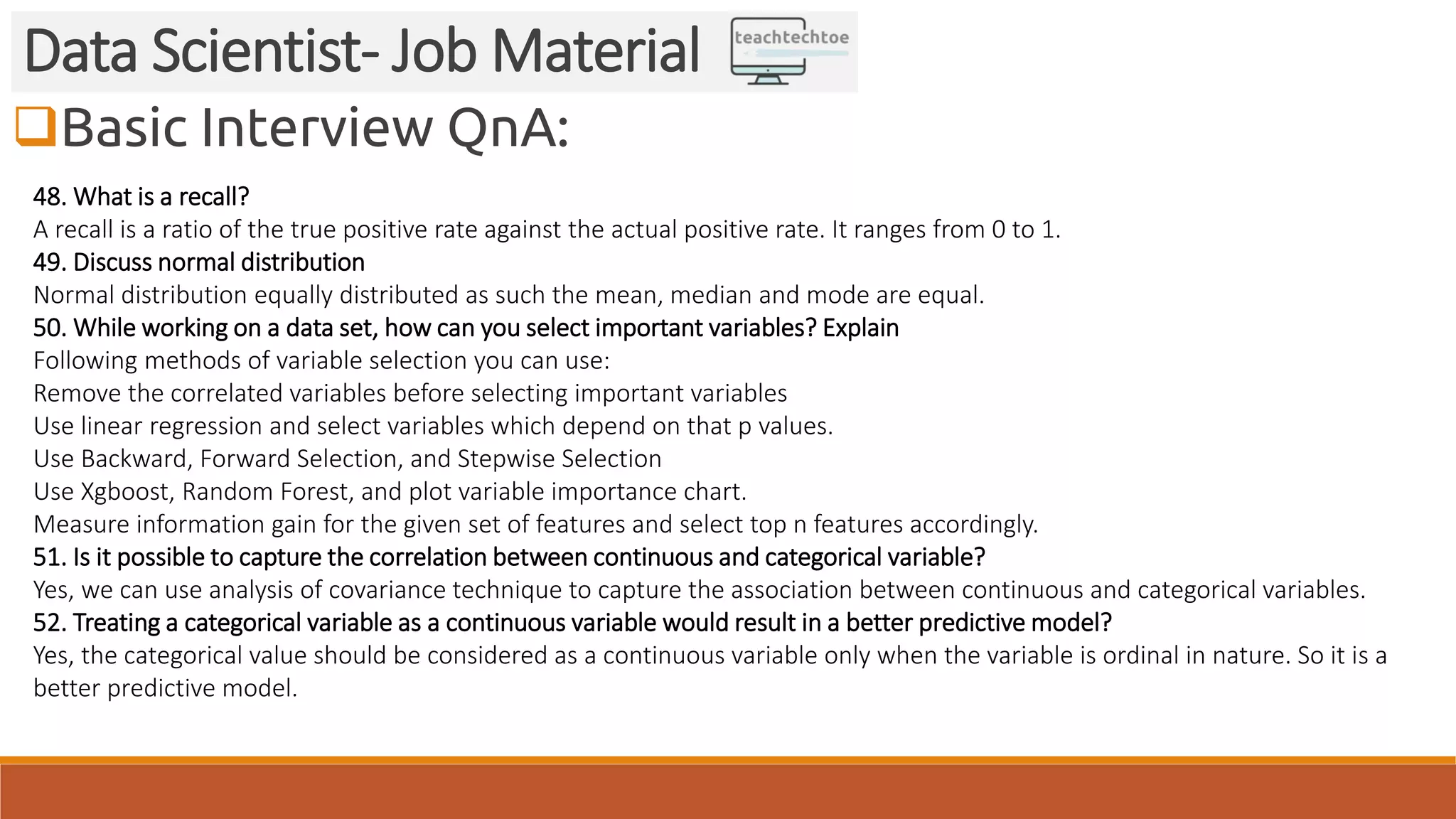 Basic Interview QnA: Data Scientist- Job Material 48. What is a recall? A recall is a ratio of the true positive rate against the actual positive rate. It ranges from 0 to 1. 49. Discuss normal distribution Normal distribution equally distributed as such the mean, median and mode are equal. 50. While working on a data set, how can you select important variables? Explain Following methods of variable selection you can use: Remove the correlated variables before selecting important variables Use linear regression and select variables which depend on that p values. Use Backward, Forward Selection, and Stepwise Selection Use Xgboost, Random Forest, and plot variable importance chart. Measure information gain for the given set of features and select top n features accordingly. 51. Is it possible to capture the correlation between continuous and categorical variable? Yes, we can use analysis of covariance technique to capture the association between continuous and categorical variables. 52. Treating a categorical variable as a continuous variable would result in a better predictive model? Yes, the categorical value should be considered as a continuous variable only when the variable is ordinal in nature. So it is a better predictive model. 