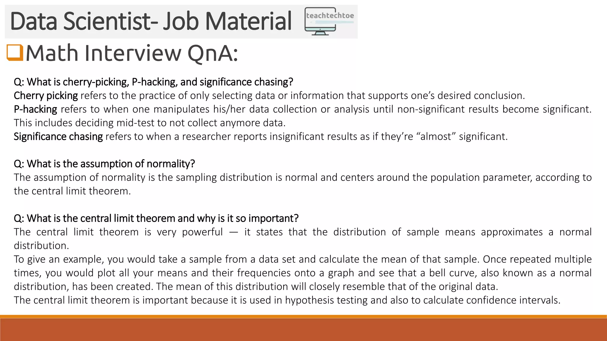 Math Interview QnA: Data Scientist- Job Material Q: What is cherry-picking, P-hacking, and significance chasing? Cherry picking refers to the practice of only selecting data or information that supports one’s desired conclusion. P-hacking refers to when one manipulates his/her data collection or analysis until non-significant results become significant. This includes deciding mid-test to not collect anymore data. Significance chasing refers to when a researcher reports insignificant results as if they’re “almost” significant. Q: What is the assumption of normality? The assumption of normality is the sampling distribution is normal and centers around the population parameter, according to the central limit theorem. Q: What is the central limit theorem and why is it so important? The central limit theorem is very powerful — it states that the distribution of sample means approximates a normal distribution. To give an example, you would take a sample from a data set and calculate the mean of that sample. Once repeated multiple times, you would plot all your means and their frequencies onto a graph and see that a bell curve, also known as a normal distribution, has been created. The mean of this distribution will closely resemble that of the original data. The central limit theorem is important because it is used in hypothesis testing and also to calculate confidence intervals. 