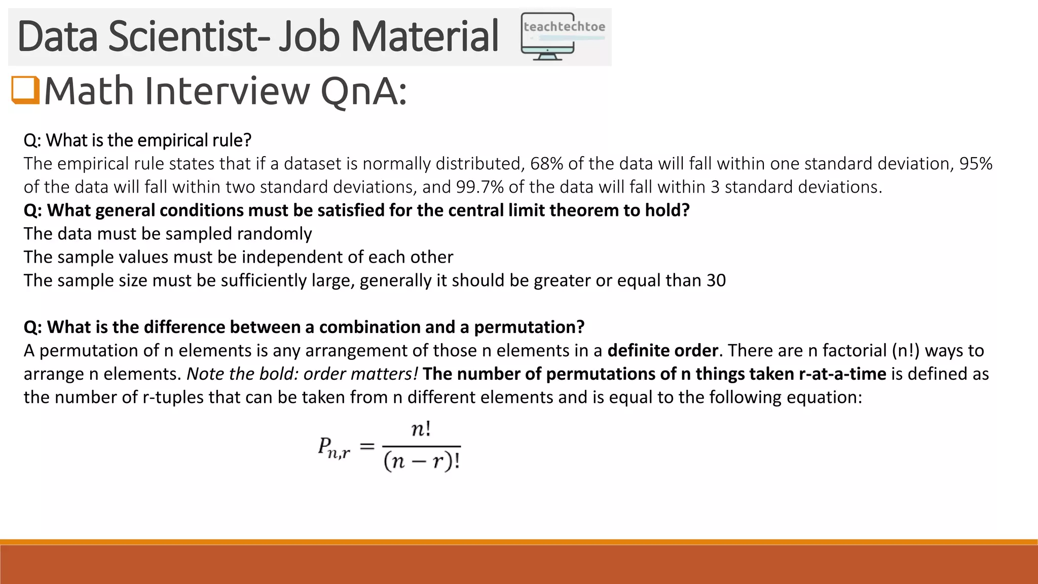 Math Interview QnA: Data Scientist- Job Material Q: What is the empirical rule? The empirical rule states that if a dataset is normally distributed, 68% of the data will fall within one standard deviation, 95% of the data will fall within two standard deviations, and 99.7% of the data will fall within 3 standard deviations. Q: What general conditions must be satisfied for the central limit theorem to hold? The data must be sampled randomly The sample values must be independent of each other The sample size must be sufficiently large, generally it should be greater or equal than 30 Q: What is the difference between a combination and a permutation? A permutation of n elements is any arrangement of those n elements in a definite order. There are n factorial (n!) ways to arrange n elements. Note the bold: order matters! The number of permutations of n things taken r-at-a-time is defined as the number of r-tuples that can be taken from n different elements and is equal to the following equation: 