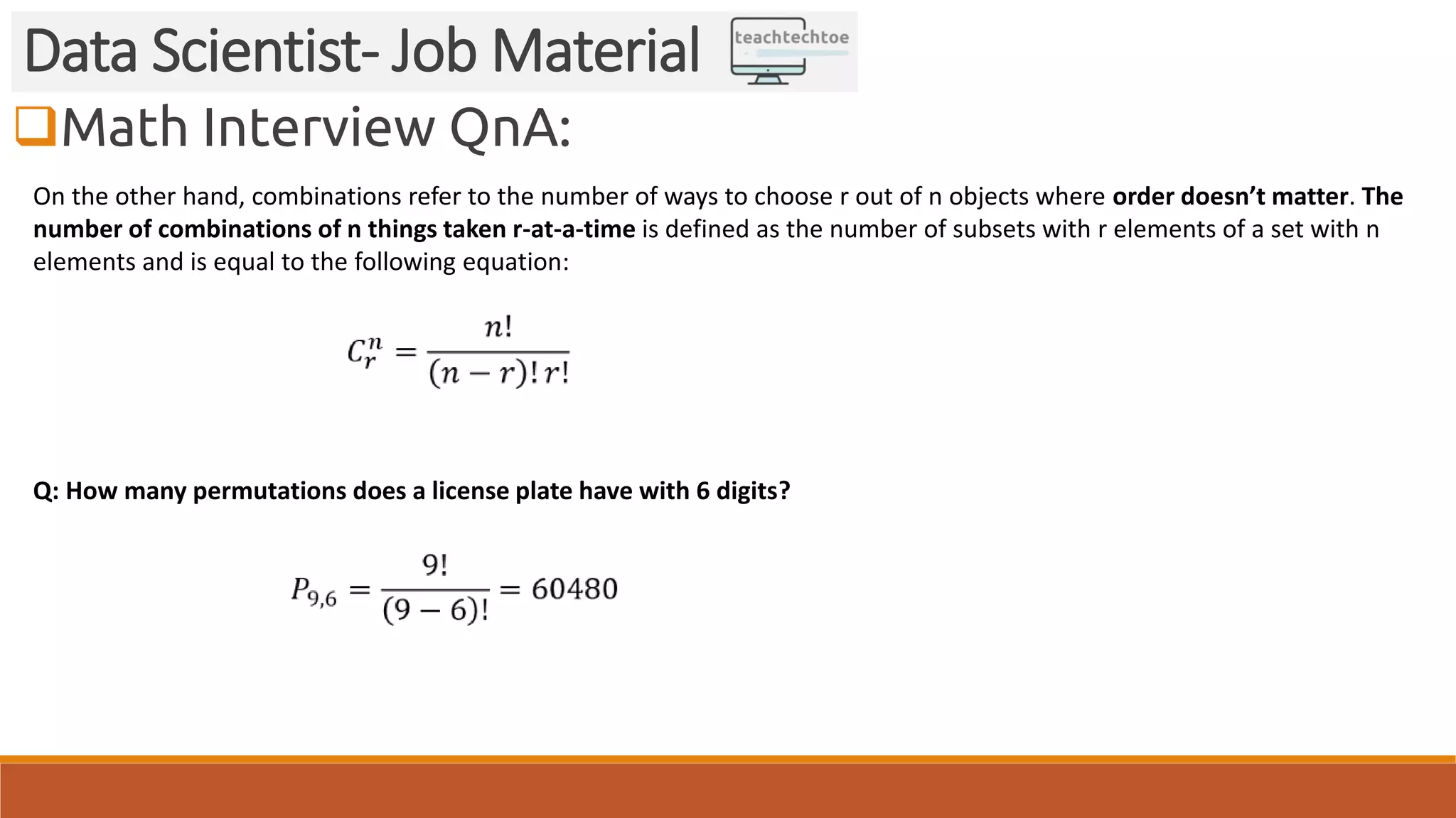 Math Interview QnA: Data Scientist- Job Material On the other hand, combinations refer to the number of ways to choose r out of n objects where order doesn’t matter. The number of combinations of n things taken r-at-a-time is defined as the number of subsets with r elements of a set with n elements and is equal to the following equation: Q: How many permutations does a license plate have with 6 digits? 
