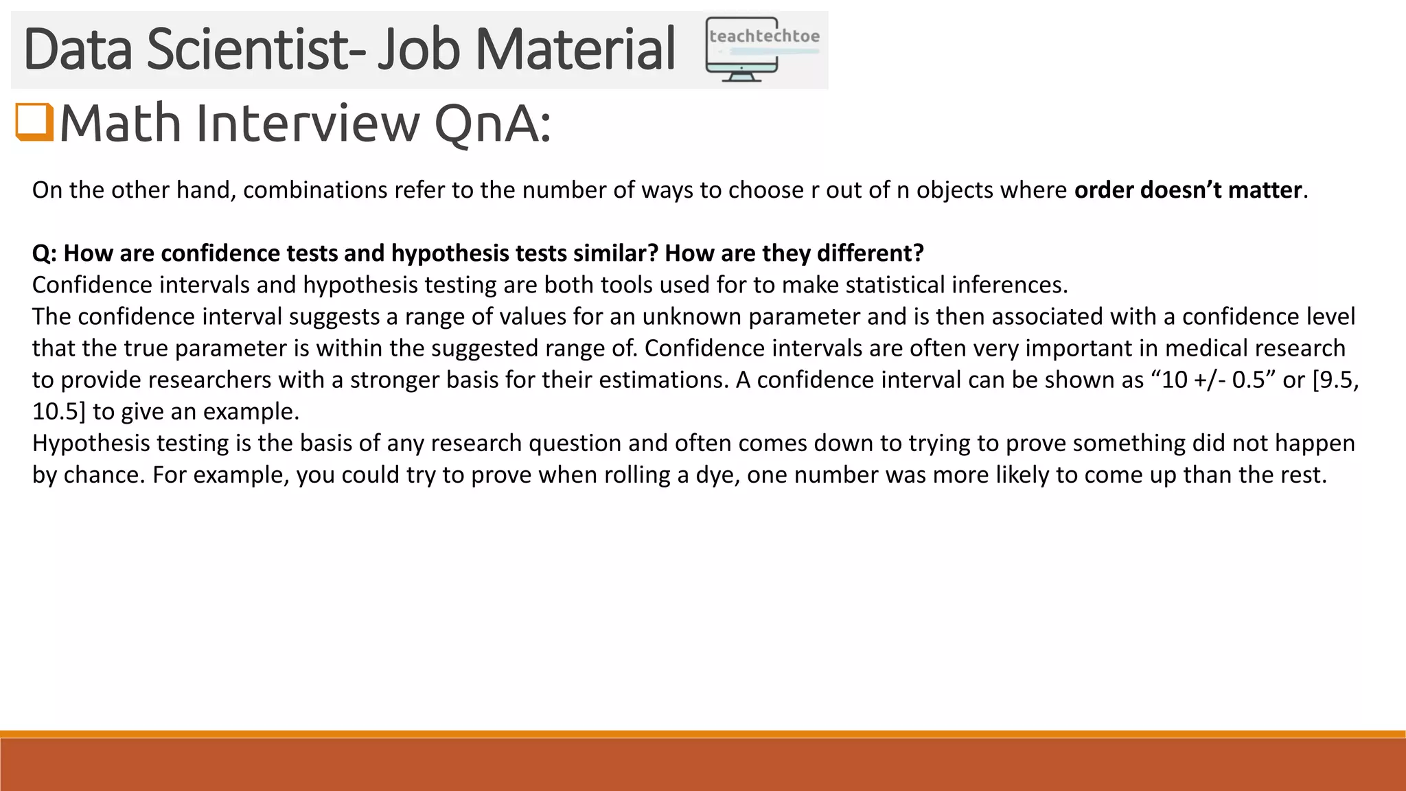 Math Interview QnA: Data Scientist- Job Material On the other hand, combinations refer to the number of ways to choose r out of n objects where order doesn’t matter. Q: How are confidence tests and hypothesis tests similar? How are they different? Confidence intervals and hypothesis testing are both tools used for to make statistical inferences. The confidence interval suggests a range of values for an unknown parameter and is then associated with a confidence level that the true parameter is within the suggested range of. Confidence intervals are often very important in medical research to provide researchers with a stronger basis for their estimations. A confidence interval can be shown as “10 +/- 0.5” or [9.5, 10.5] to give an example. Hypothesis testing is the basis of any research question and often comes down to trying to prove something did not happen by chance. For example, you could try to prove when rolling a dye, one number was more likely to come up than the rest. 
