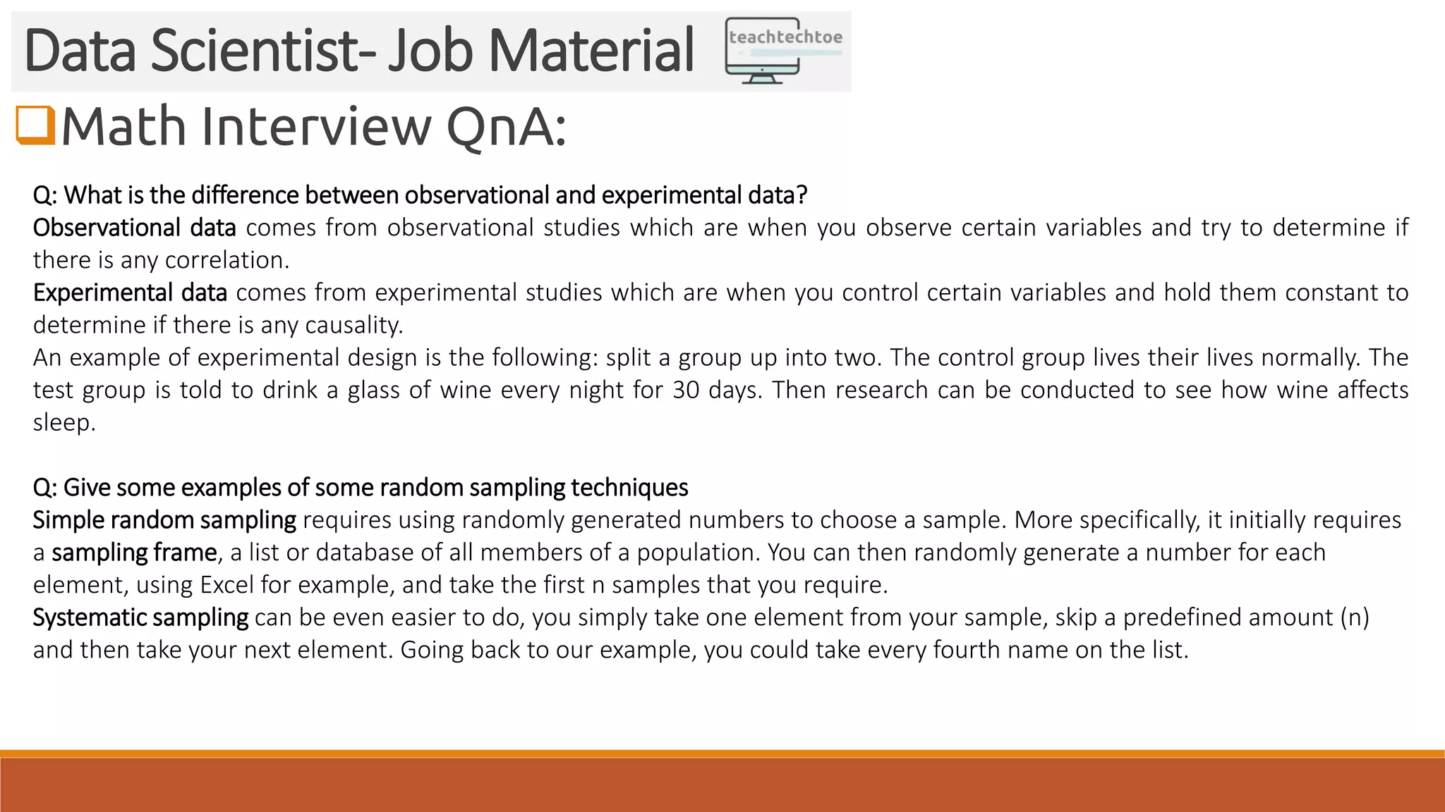 Math Interview QnA: Data Scientist- Job Material Q: What is the difference between observational and experimental data? Observational data comes from observational studies which are when you observe certain variables and try to determine if there is any correlation. Experimental data comes from experimental studies which are when you control certain variables and hold them constant to determine if there is any causality. An example of experimental design is the following: split a group up into two. The control group lives their lives normally. The test group is told to drink a glass of wine every night for 30 days. Then research can be conducted to see how wine affects sleep. Q: Give some examples of some random sampling techniques Simple random sampling requires using randomly generated numbers to choose a sample. More specifically, it initially requires a sampling frame, a list or database of all members of a population. You can then randomly generate a number for each element, using Excel for example, and take the first n samples that you require. Systematic sampling can be even easier to do, you simply take one element from your sample, skip a predefined amount (n) and then take your next element. Going back to our example, you could take every fourth name on the list. 