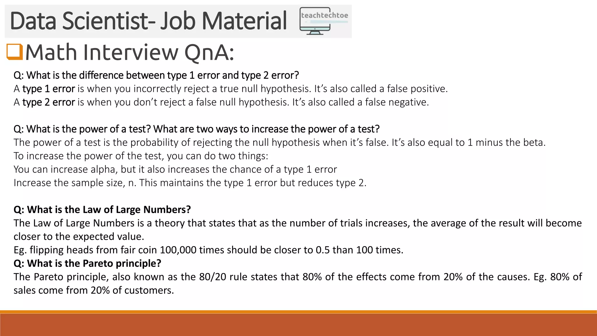 Math Interview QnA: Data Scientist- Job Material Q: What is the difference between type 1 error and type 2 error? A type 1 error is when you incorrectly reject a true null hypothesis. It’s also called a false positive. A type 2 error is when you don’t reject a false null hypothesis. It’s also called a false negative. Q: What is the power of a test? What are two ways to increase the power of a test? The power of a test is the probability of rejecting the null hypothesis when it’s false. It’s also equal to 1 minus the beta. To increase the power of the test, you can do two things: You can increase alpha, but it also increases the chance of a type 1 error Increase the sample size, n. This maintains the type 1 error but reduces type 2. Q: What is the Law of Large Numbers? The Law of Large Numbers is a theory that states that as the number of trials increases, the average of the result will become closer to the expected value. Eg. flipping heads from fair coin 100,000 times should be closer to 0.5 than 100 times. Q: What is the Pareto principle? The Pareto principle, also known as the 80/20 rule states that 80% of the effects come from 20% of the causes. Eg. 80% of sales come from 20% of customers. 