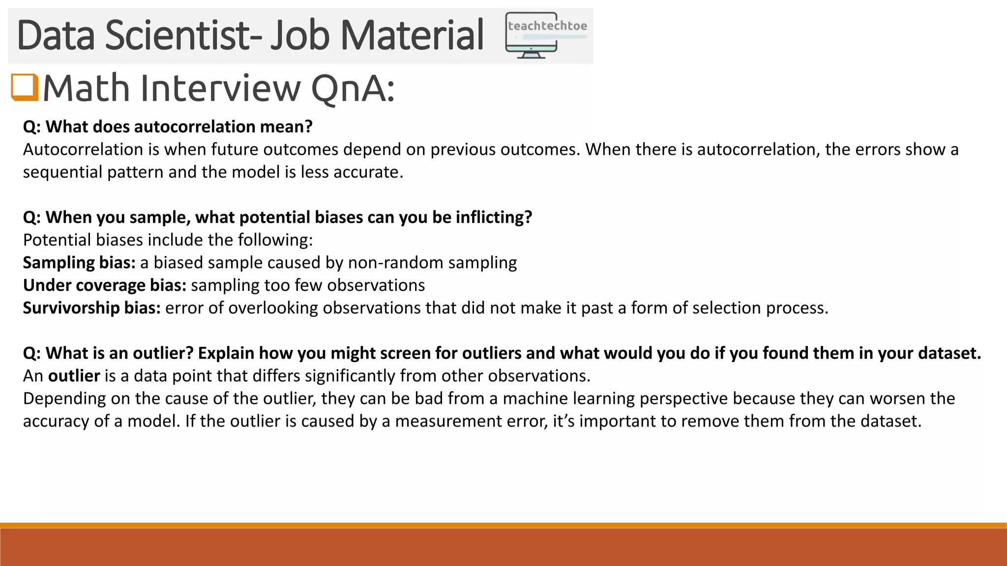 Math Interview QnA: Data Scientist- Job Material Q: What does autocorrelation mean? Autocorrelation is when future outcomes depend on previous outcomes. When there is autocorrelation, the errors show a sequential pattern and the model is less accurate. Q: When you sample, what potential biases can you be inflicting? Potential biases include the following: Sampling bias: a biased sample caused by non-random sampling Under coverage bias: sampling too few observations Survivorship bias: error of overlooking observations that did not make it past a form of selection process. Q: What is an outlier? Explain how you might screen for outliers and what would you do if you found them in your dataset. An outlier is a data point that differs significantly from other observations. Depending on the cause of the outlier, they can be bad from a machine learning perspective because they can worsen the accuracy of a model. If the outlier is caused by a measurement error, it’s important to remove them from the dataset. 