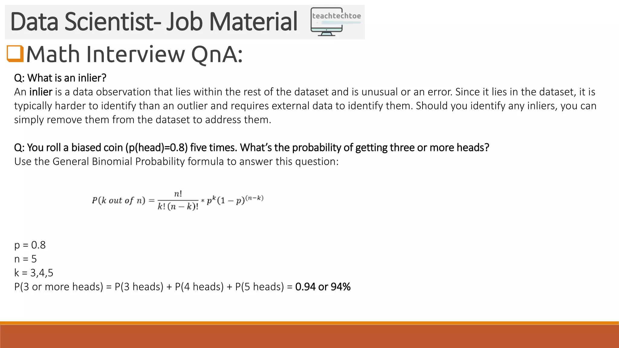 Math Interview QnA: Data Scientist- Job Material Q: What is an inlier? An inlier is a data observation that lies within the rest of the dataset and is unusual or an error. Since it lies in the dataset, it is typically harder to identify than an outlier and requires external data to identify them. Should you identify any inliers, you can simply remove them from the dataset to address them. Q: You roll a biased coin (p(head)=0.8) five times. What’s the probability of getting three or more heads? Use the General Binomial Probability formula to answer this question: p = 0.8 n = 5 k = 3,4,5 P(3 or more heads) = P(3 heads) + P(4 heads) + P(5 heads) = 0.94 or 94% 