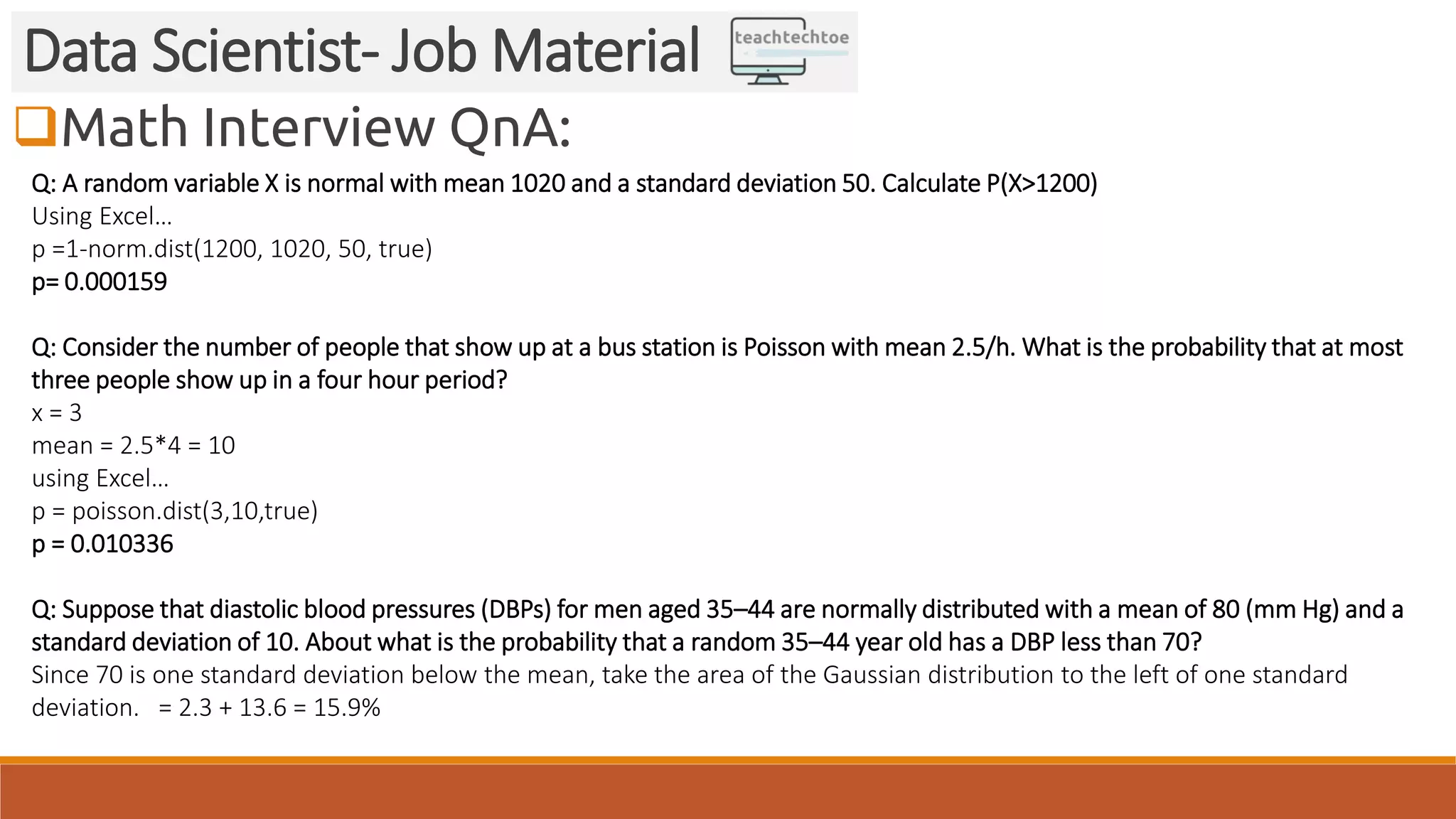 Math Interview QnA: Data Scientist- Job Material Q: A random variable X is normal with mean 1020 and a standard deviation 50. Calculate P(X>1200) Using Excel… p =1-norm.dist(1200, 1020, 50, true) p= 0.000159 Q: Consider the number of people that show up at a bus station is Poisson with mean 2.5/h. What is the probability that at most three people show up in a four hour period? x = 3 mean = 2.5*4 = 10 using Excel… p = poisson.dist(3,10,true) p = 0.010336 Q: Suppose that diastolic blood pressures (DBPs) for men aged 35–44 are normally distributed with a mean of 80 (mm Hg) and a standard deviation of 10. About what is the probability that a random 35–44 year old has a DBP less than 70? Since 70 is one standard deviation below the mean, take the area of the Gaussian distribution to the left of one standard deviation. = 2.3 + 13.6 = 15.9% 