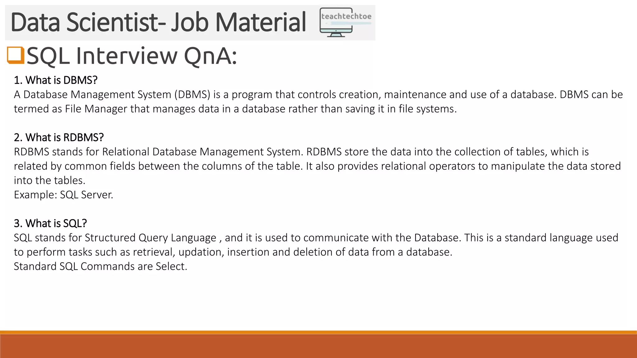 SQL Interview QnA: Data Scientist- Job Material 1. What is DBMS? A Database Management System (DBMS) is a program that controls creation, maintenance and use of a database. DBMS can be termed as File Manager that manages data in a database rather than saving it in file systems. 2. What is RDBMS? RDBMS stands for Relational Database Management System. RDBMS store the data into the collection of tables, which is related by common fields between the columns of the table. It also provides relational operators to manipulate the data stored into the tables. Example: SQL Server. 3. What is SQL? SQL stands for Structured Query Language , and it is used to communicate with the Database. This is a standard language used to perform tasks such as retrieval, updation, insertion and deletion of data from a database. Standard SQL Commands are Select. 