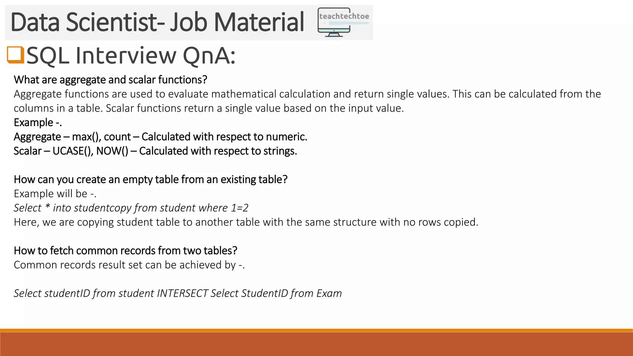 SQL Interview QnA: Data Scientist- Job Material What are aggregate and scalar functions? Aggregate functions are used to evaluate mathematical calculation and return single values. This can be calculated from the columns in a table. Scalar functions return a single value based on the input value. Example -. Aggregate – max(), count – Calculated with respect to numeric. Scalar – UCASE(), NOW() – Calculated with respect to strings. How can you create an empty table from an existing table? Example will be -. Select * into studentcopy from student where 1=2 Here, we are copying student table to another table with the same structure with no rows copied. How to fetch common records from two tables? Common records result set can be achieved by -. Select studentID from student INTERSECT Select StudentID from Exam 