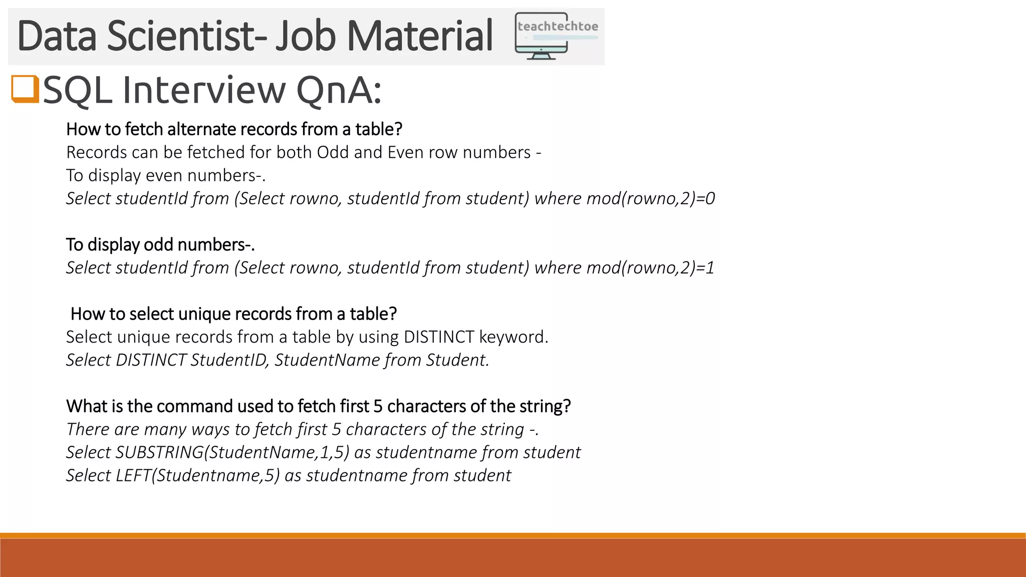 SQL Interview QnA: Data Scientist- Job Material How to fetch alternate records from a table? Records can be fetched for both Odd and Even row numbers - To display even numbers-. Select studentId from (Select rowno, studentId from student) where mod(rowno,2)=0 To display odd numbers-. Select studentId from (Select rowno, studentId from student) where mod(rowno,2)=1 How to select unique records from a table? Select unique records from a table by using DISTINCT keyword. Select DISTINCT StudentID, StudentName from Student. What is the command used to fetch first 5 characters of the string? There are many ways to fetch first 5 characters of the string -. Select SUBSTRING(StudentName,1,5) as studentname from student Select LEFT(Studentname,5) as studentname from student 