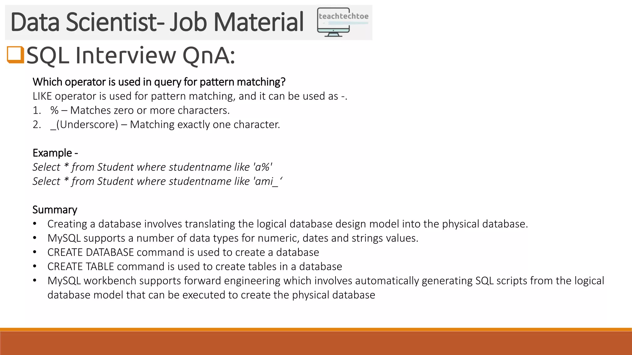 SQL Interview QnA: Data Scientist- Job Material Which operator is used in query for pattern matching? LIKE operator is used for pattern matching, and it can be used as -. 1. % – Matches zero or more characters. 2. _(Underscore) – Matching exactly one character. Example - Select * from Student where studentname like 'a%' Select * from Student where studentname like 'ami_‘ Summary • Creating a database involves translating the logical database design model into the physical database. • MySQL supports a number of data types for numeric, dates and strings values. • CREATE DATABASE command is used to create a database • CREATE TABLE command is used to create tables in a database • MySQL workbench supports forward engineering which involves automatically generating SQL scripts from the logical database model that can be executed to create the physical database 